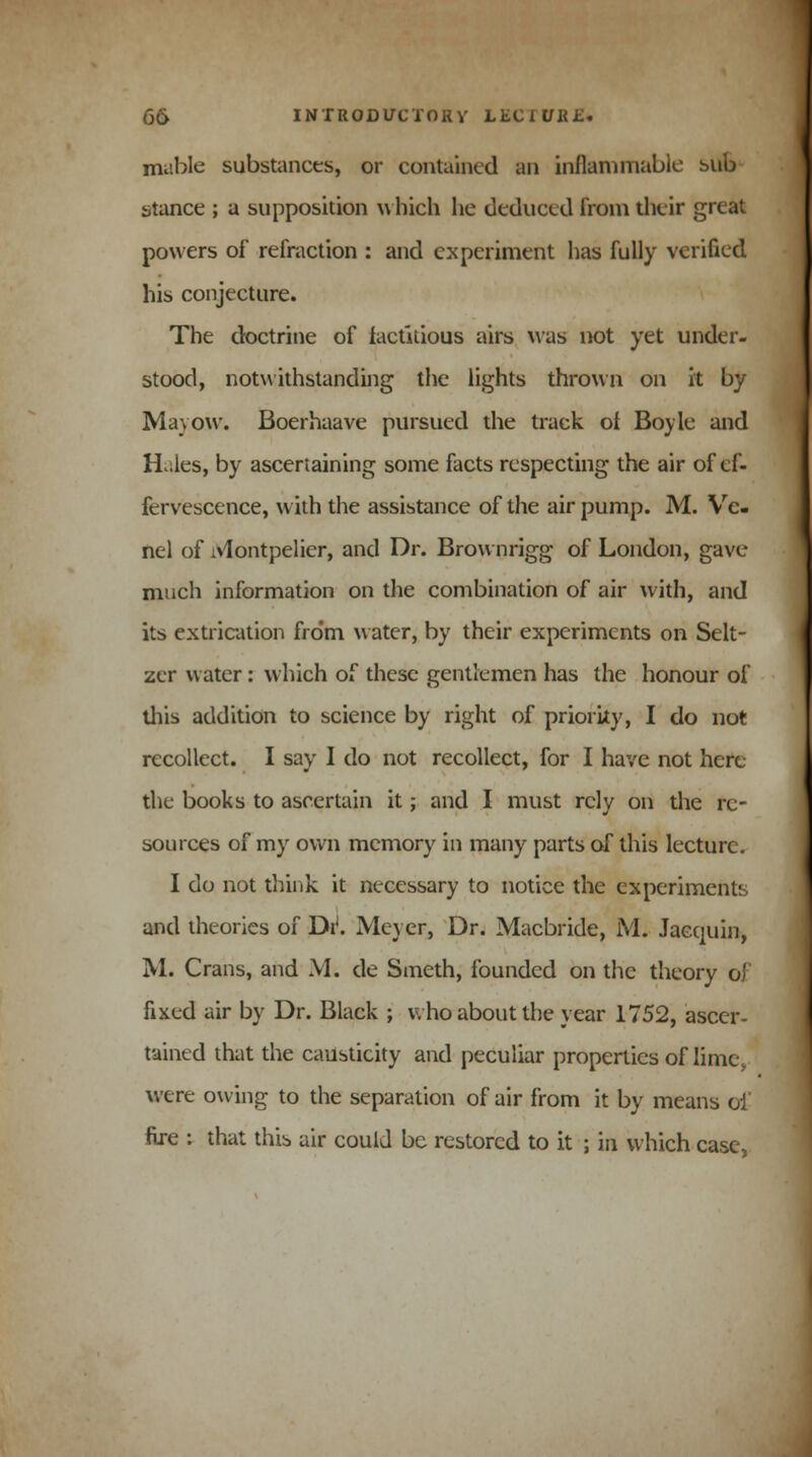 mable substances, or contained an inflammable sub stance ; a supposition which he deduced from their great powers of refraction : and experiment has fully verified his conjecture. The doctrine of factitious airs was not yet under- stood, notwithstanding the lights thrown on it by Mayow. Boerhaave pursued the track of Boyle and Huies, by ascertaining some facts respecting the air of ef- fervescence, with the assistance of the air pump. M. Vc- nel of iVlontpelier, and Dr. Brownrigg of London, gave much information on the combination of air with, and its extrication from water, by their experiments on Selt- zer water: which of these gentlemen has the honour of this addition to science by right of priority, I do not recollect. I say I do not recollect, for I have not here the books to ascertain it; and I must rely on the re- sources of my own memory in many parts of this lecture. I do not think it necessary to notice the experiments and theories of Dr*. Meyer, Dr. Macbride, M. Jacquin, M. Crans, and M. de Smeth, founded on the theory of fixed air by Dr. Black ; who about the year 1752, ascer- tained that the caubticity and peculiar properties of lime, were owing to the separation of air from it by means ol fire : that this air could be restored to it ; in which case,