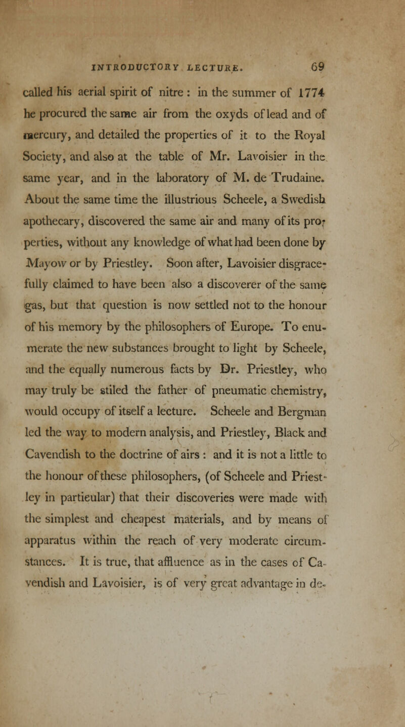 called his aerial spirit of nitre : in the summer of 1774 he procured the same air from the oxyds of lead and of mercury, and detailed the properties of it to the Royal Society, and also at the table of Mr. Lavoisier in the same year, and in the laboratory of M. de Trudaine. About the same time the illustrious Scheele, a Swedish apothecary, discovered the same air and many of its pro: perties, without any knowledge of what had been done by Mayow or by Priestley. Soon after, Lavoisier disgrace- fully claimed to have been also a discoverer of the same gas, but that question is now settled not to the honour of his memory by the philosophers of Europe. To enu- merate the new substances brought to light by Scheele, and the equally numerous facts by Dr. Priestley, who may truly be stiled the father of pneumatic chemistry, would occupy of itself a lecture. Scheele and Bergman led the way to modern analysis, and Priestley, Black and Cavendish to the doctrine of airs : and it is not a little to the honour of these philosophers, (of Scheele and Priest- ley in particular) that their discoveries were made with the simplest and cheapest materials, and by means of apparatus within the reach of very moderate circum- stances. It is true, that affluence as in the cases cf Ca vendish and Lavoisier, is of very great advantage in de-