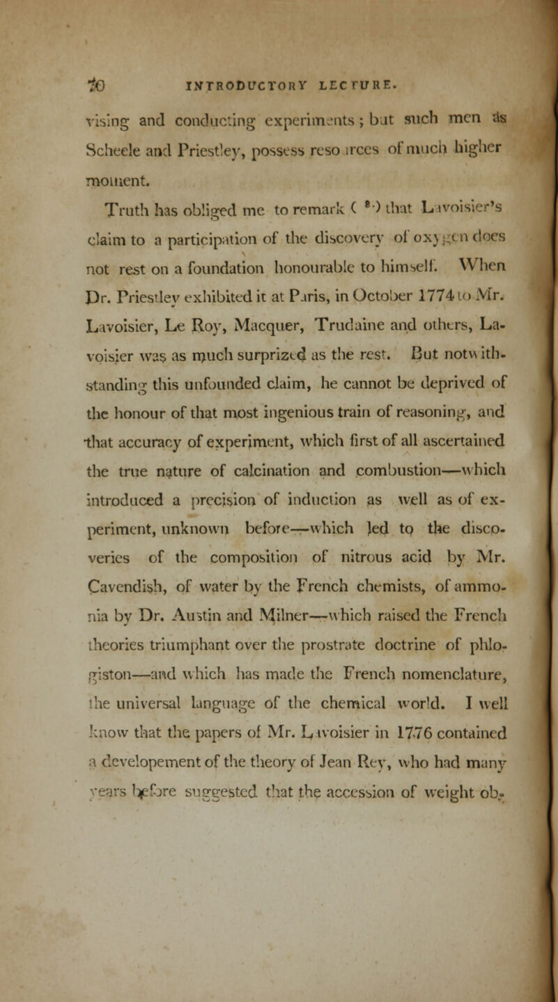 vising and conducting experiments; but such men as Scheele and Priestley, possess rcso aces of much higher moment. Truth has obliged me to remark ( ••) that L iroisi claim to a participation of the discovery of 0x3 ..< n (toes not rest on a foundation honourable to himself. When Dr. Priestley exhibited it at Paris, in October 1774 to xVir. Lavoisier, Le Roy, Macquer, Trudaine and others, La- voisier was as much surprized as the rest. But notv\ ith- standing this unfounded claim, he cannot be deprived of the honour of that most ingenious train of reasoning, and that accuracy of experiment, which first of all ascertained the true nature of calcination and combustion—which introduced a precision of induction as well as of ex- periment, unknown before—-which Jed to the disco- veries of the composition of nitrous acid by Mr. Cavendish, of water by the French chemists, of ammo. yiia by Dr. Austin and Milner—which raised the French ories triumphant over the prostrate doctrine of phlo- giston—and which has made the French nomenclature, ihe universal language of the chemical world. I well '•now that the papers of Mr. Lwoisier in 17-76 contained a developement of the theory of Jean Rey, who had many • s tjefbre suggested that the accession of weight ob-