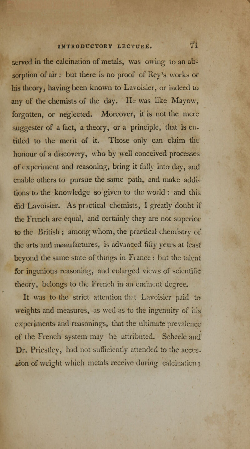 served in the calcination of metals, was owing to an ab- sorption of air: but there is no proof of Rev's works or his theory, having been known to Lavoisier, or indeed to any of the chemists of the day. He was like Mayow, forgotten, or neglected. Moreover, it is not the mere suggester of a fact, a theory, or a principle, that is en- titled to the merit of it. Those only can claim the honour of a discovery, who by well conceived processes of experiment and reasoning, bring it fully into day, and enable others to pursue the same path, and make addi- tions to the knowledge so given to the world : and this did Lavoisier. As practieal chemists, I greatly doubt if the French are equal, and certainly they are not superior to the British ; among whom, the practical chemistry of the arts and manufactures, is advanced fifty years at least beyond the same state of things in France : but the talent for ingenious reasoning, and enlarged views of scientific theory, belongs to the French in an eminent degree. It was to the strict attention that Lavoisier paid to weights and measures, as well as to the ingenuity of his experiments and reasonings, that the ultimate prevalence of the French system may be attributed. Scheele and Dr. Priestley, had not sufficiently attended to the acces- sion of weight which metals receive during calcination i
