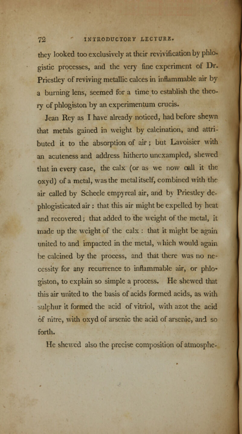 they looked too exclusively at their revivification by phlo- gistic processes, and the very fine experiment of Dr. Priestley of reviving metallic calces in inflammable air by a burning lens, seemed for a time to establish the theo- ry of phlogiston by an experimentum crucis. Jean Rey as I have already noticed, had before shewn that metals gained in weight by calcination, and attri- buted it to the absorption of air; but Lavoisier with an acuteness and address hitherto unexampled, shewed that in every case, the calx (or as we now call it the oxyd) of a metal, was the metal itself, combined with the air called by Scheele empyreal air, and by Priesdey de- phlogisticated air : that this air might be expelled by heat and recovered; that added to the weight of the metal, it made up the weight of the calx : that it might be again united to and impacted in the metal, which would again be calcined by the process, and that there was no ne- cessity for any recurrence to inflammable air, or phlo- giston, to explain so simple a process. He shewed that this air united to the basis of acids formed acids, as with sulphur it formed the acid of vitriol, with azot the acid of nitre, with oxyd of arsenic the acid of arsenic, and so forth. He shewed also the precise composition of atmosphe-