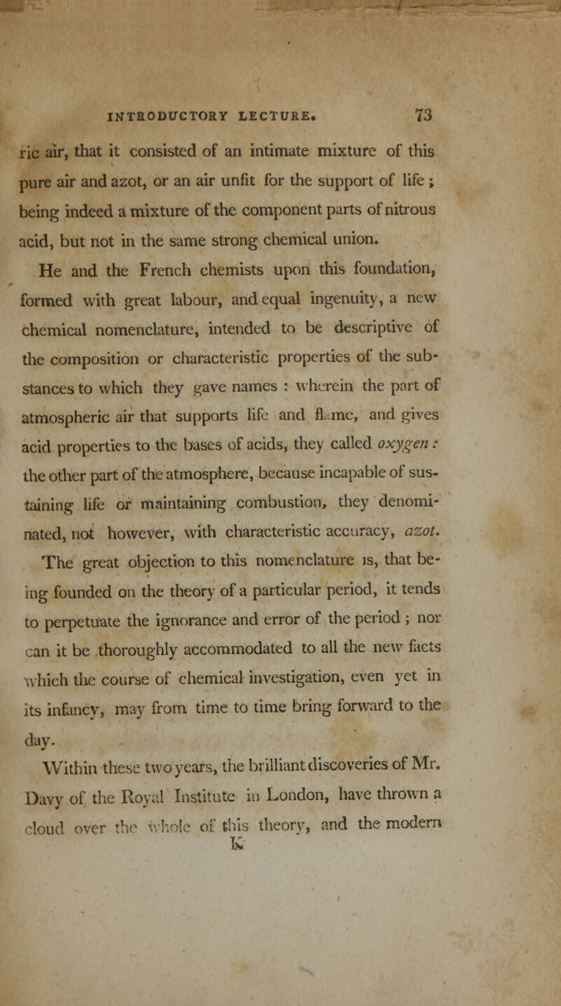 ric air, that it consisted of an intimate mixture of this pure air and azot, or an air unfit for the support of life ; being indeed a mixture of the component parts of nitrous acid, but not in the same strong chemical union. He and the French chemists upon this foundation, formed with great labour, and equal ingenuity, a new chemical nomenclature, intended to be descriptive of the composition or characteristic properties of the sub- stances to which they gave names : wherein the part of atmospheric air that supports life and fi. me, and gives acid properties to the bases of acids, they called oxygen : the other part of the atmosphere, because incapable of sus- taining life or maintaining combustion, they denomi- nated, not however, with characteristic accuracy, azot. The great objection to this nomenclature is, that be- ing founded on the theory of a particular period, it tends to perpetuate the ignorance and error of the period ; nor can it be thoroughly accommodated to all the new facts which the course of chemical investigation, even yet in its infancy, may from time to time bring forward to the day. Within these two years, the brilliant discoveries of Mr. Davy of the Royal Institute in London, have thrown a cloud over the whole of this theory, and the modem