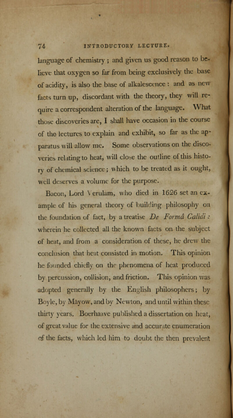 language of chemistry ; and given us good reason to be- lieve that oxygen so far from being exclusively the base of acidity, is also the base of alkalescence : and as new facts turn up, discordant with the theory, they will re- quire a correspondent alteration of the language. What those discoveries are, I shall have occasion in the course of the lectures to explain and exhibit, so far as the ap- paratus will allow me. Some observations on the disco- veries relating to heat, will clo^e the outline of this histo- ry of chemical science; which to be treated as it ought, well deserves a volume for the purpose. Bacon, Lord \ erulam, who died in 1626 set an ex- ample of his general theory of building philosophy on the foundation of fact, by a treatise De Forma Calidi : wherein he collected all the known facts on the subject of heat, and from a consideration of these, he drew the conclusion that heat consisted in motion. This opinion he founded chiefly on the phenomena of heat produced by percussion, collision, and friction. This opinion was adopted generally by the English philosophers; by Boyle, by Mayow, and by Newton, and until within these thirty years. Boerhaave published a dissertation on heat, of great value for the extensive and accurate enumeration of the facts, which led him to doubt the then prevalent