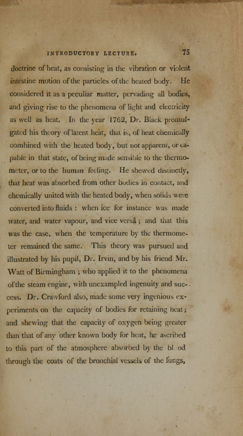 doctrine of heat, as consisting in the vibration or violent intestine motion of the particles of the heated body. He considered it as a peculiar matter, pervading all bodies, and giving rise to the phenomena of light and electricity as well as heat. In the year 1762, Dr. Black promul- gated his theory of latent heat, that is, of heat chemically combined with the heated body, but not apparent, or ca- pable in that state, of being made sensible to the thermo- meter, or to the human feeling. He shewed distinctly, that heat was absorbed from other bodies in contact, and chemically united with the heated body, when solids were converted into fluids : when ice for instance was made water, and water vapour, and vice versa ; and that this was the case, when the temperature by the thermome- ter remained the same. This theory was pursued and illustrated by his pupil, Dr. Irvin, and by his friend Mr. Watt of Birmingham ; who applied it to the phenomena of the steam engine, with unexampled ingenuity and suc- cess. Dr. Crawford also, made some very ingenious ex- periments on the capacity of bodies for retaining heat; and shewing that the capacity of oxygen being greater than that of any other known body for heat, he ascribed to this part of the atmosphere absorbed by the bl od through the coats of the bronchial vessels of the lungs,