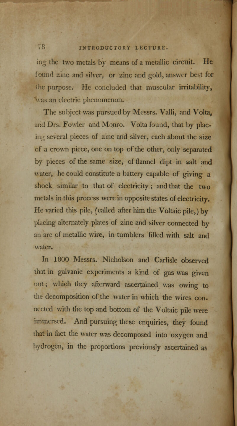 ing the two metals by means of a metallic circuit. He found zinc and silver, or zinc and gold, answer best for the purpose. He concluded that muscular irritability, m as an electric phenomenon. The subject was pursued by Messrs. Valli, and Volta, arid Drs. Fowler and Monro. Volta found, that by plac- ing several pieces of zinc and silver, each about the size of a crown piece, one on top of the other, only separated by pieces of the same size, of flannel dipt in salt and water, he could constitute a battery capable of giving a shock similar to that of electricity; and that the two metals in this process were in opposite states of electricity. He varied this pile, (called after him the Voltaic pile,) by placing alternately plates of zinc and silver connected by an arc of metallic wire, in tumblers filled with salt and water. In 1800 Messrs. Nicholson and Carlisle observed that in galvanic experiments a kind of gas was given out; which they afterward ascertained was owing to the decomposition of the water in which the wires con- nected with the top and bottom of the Voltaic pile were immersed. And pursuing these enquiries, they found that in fact the water was decomposed into oxygen and hydrogen, in the proportions previously ascertained as
