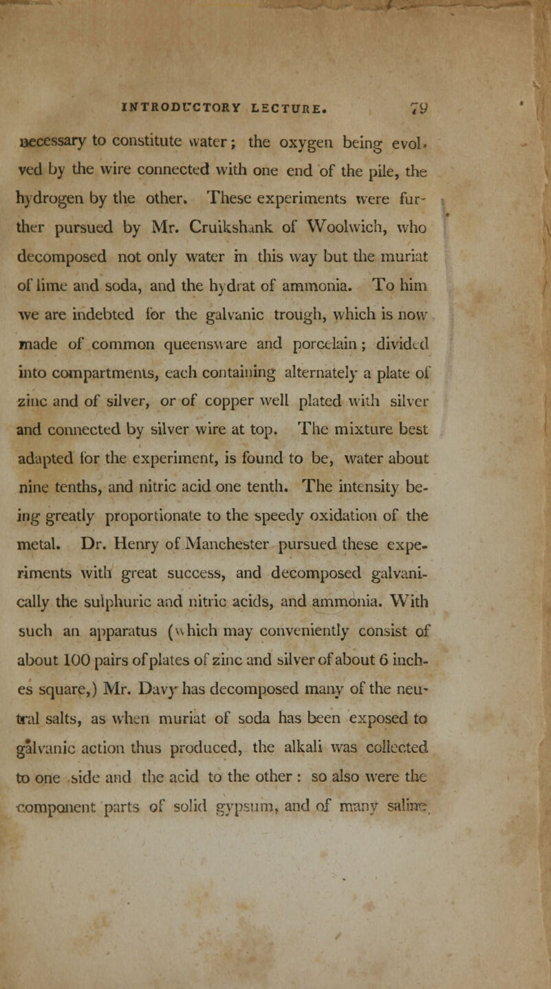 liccessary to constitute water; the oxygen being evol* ved by the wire connected with one end of the pile, the hydrogen by the other. These experiments were fur- ther pursued by Mr. Cruikshank of Woolwich, who decomposed not only water in this way but the muriat of lime and soda, and the h) drat of ammonia. To him we are indebted for the galvanic trough, which is now made of common queensw are and porcelain; divided into compartments, each containing alternately a plate of zinc and of silver, or of copper well plated with silver and connected by silver wire at top. The mixture best adapted lor the experiment, is found to be, water about nine tenths, and nitric acid one tenth. The intensity be- ing greatly proportionate to the speedy oxidation of the metal. Dr. Henry of Manchester pursued these expe- riments with great success, and decomposed galvani- cally the sulphuric and nitric acids, and ammonia. With such an apparatus (which may conveniently consist of about 100 pairs of plates of zinc and silver of about 6 inch- es square,) Mr. Davy has decomposed many of the neu- tral salts, as when muriat of soda has been exposed to galvanic action thus produced, the alkali was collected to one side and the acid to the other : so also were the component parts of solid gypsum, and of many saline