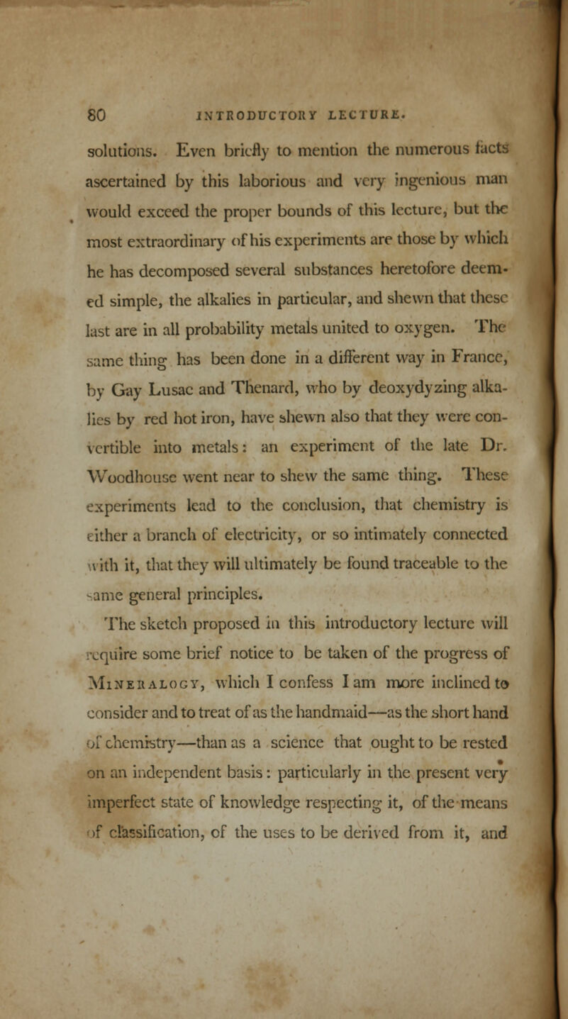 solutions. Even briefly to mention the numerous tacts ascertained by this laborious and very ingenious man would exceed the proper bounds of this lecture, but the most extraordinary of his experiments are those by which he has decomposed several substances heretofore deem- ed simple, the alkalies in particular, and shewn that these last are in all probability metals united to oxygen. The same thing has been done in a different way in France, by Gay Lusac and Thenard, who by deoxydyzing alka- lies by red hot iron, have shewn also that they were con- \ertible into metals: an experiment of the late Dr. Woodhousc went near to shew the same thing. These experiments lead to the conclusion, that chemistry is idler a branch of electricity, or so intimately connected \ ith it, that they will ultimately be found traceable to the same general principles. The sketch proposed in this introductory lecture will ^lire some brief notice to be taken of the progress of Mineralogy, which I confess lam more inclined to consider and to treat of as the handmaid—as the short hand of chemistry—than as a science that ought to be rested on an independent basis: particularly in the present very imperfect state of knowledge respecting it, of the means >f classification, of the uses to be derived from it, and
