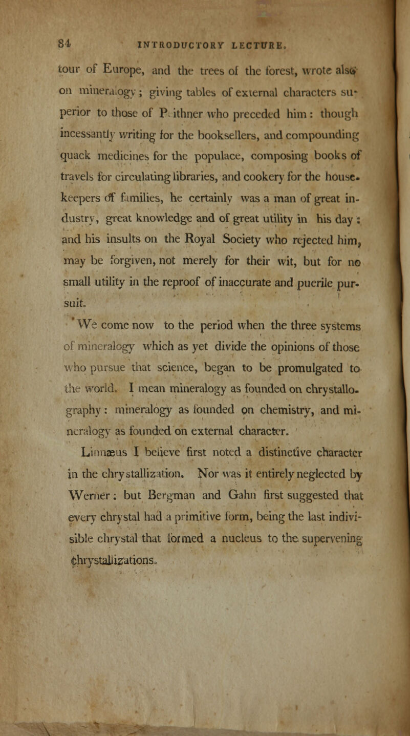 tour of Europe, and the trees of the forest, wrote aW on mineralogy; giving tables of external characters su- perior to those of P. ithner who preceded him : though incessantly writing for the booksellers, and compounding quack medicines for the populace, composing books of travels for circulating libraries, and cookery for the house, keepers eff families, he certainly was a man of great in- dustry, great knowledge and of great utility in his day : and his insults on the Royal Society who rejected him, may be forgiven, not merely for their wit, but for no small utility in the reproof of inaccurate and puerile pur- suit, We come now to the period when the three systems of mineralogy which as yet divide the opinions of those who pursue that science, began to be promulgated to the world. I mean mineralogy as founded on chrystallo- graphy: mineralogy as founded on chemistry, and mi- neralogy as founded on external character. Linnaeus I believe first noted a distinctive character in the chrystallization. Nor was it entirely neglected by Werner: but Bergman and Gahn first suggested that every chrystal had a primitive form, being the last indivi- sible chrystal that formed a nucleus to the supervening thrystaliizations.