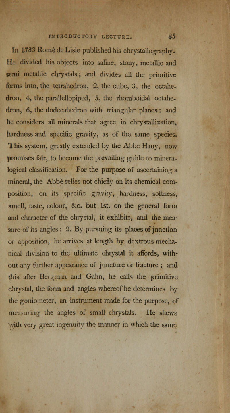 111 1783 Rome de Lisle published his chrystallography. He divided his objects into saline, stony, metallic and semi metallic chrystals; and divides all the primitive forms into, the tetrahedron, 2, the cube, 3, the octahe- dron, 4, the parallellopiped, 5, the rhomboidal octahe- dron, 6, the dodecahedron with triangular planes: and he considers all minerals that agree in chrystallization, hardness and specific gravity, as of the same species. 1 his system, greatly extended by the Abbe Hairy, now promises fair, to become the prevailing guide to minera- logical classification. For the purpose of ascertaining a mineral, the Abbe relies not chiefly on its chemical com- position, on its specific gravity, hardness, softness, smell, taste, colour, &c. but 1st. on the general form and character of the chrystal, it exhibits, and the mea- sure of its angles: 2. By pursuing its places of junction or apposition, lie arrives at length by dextrous mecha- nical division to the ultimate chrystal it affords, with- out any further appearance of juncture or fracture ; and this after Bergman and Gahn, he calls the primitive, chrystal, the form and angles whereof he determines by the goniometer, an instrument made for the purpose, of meaMiring the angles of small chrystals. He shews .vith very great ingenuity the manner in which the same