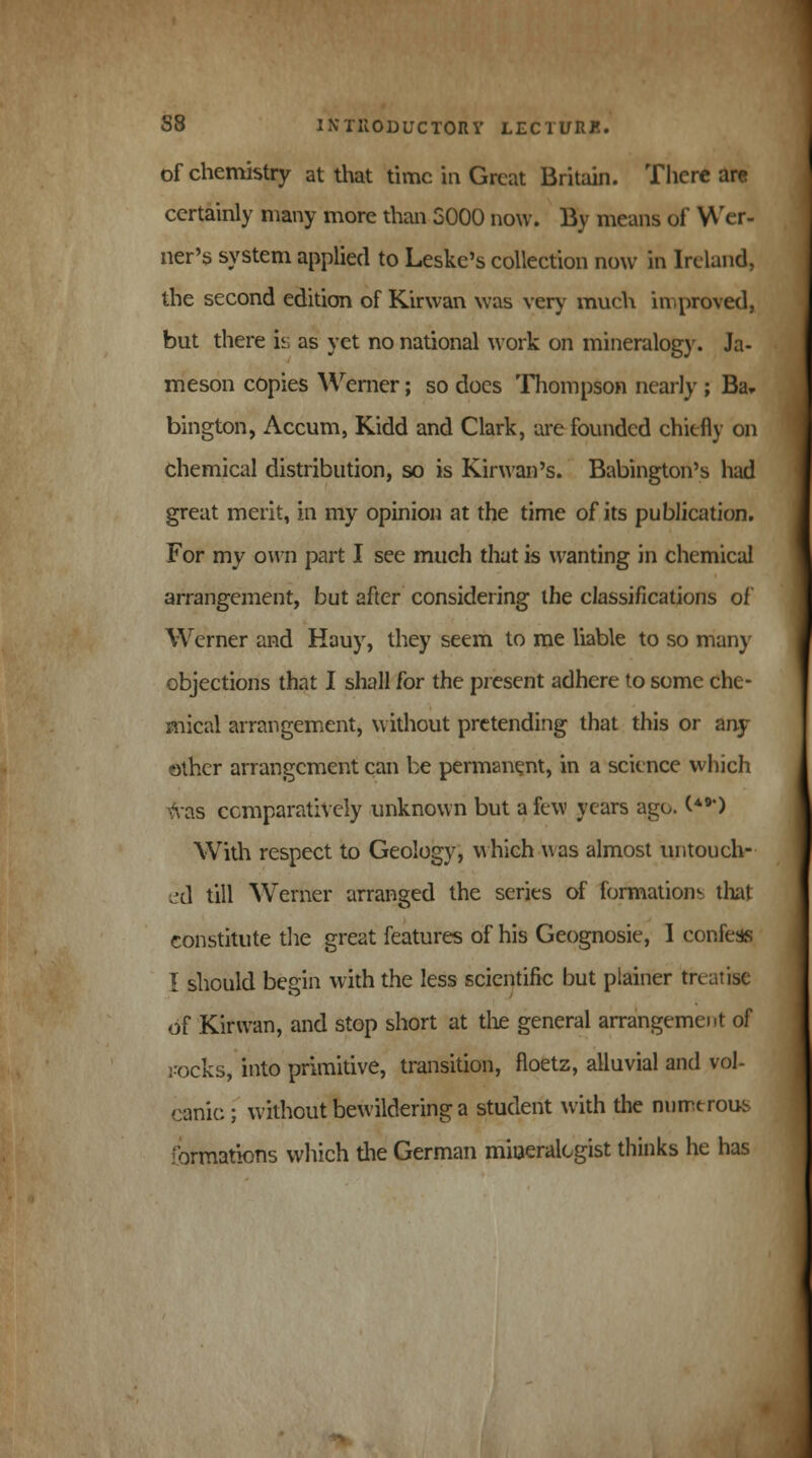 of chemistry at that time in Great Britain. There arc certainly many more than 3000 now. By means of Wer- ner's system applied to Leskc's collection now in Ireland, the second edition of Kirwan was very much improved, but there is as yet no national work on mineralogy. Ja- meson copies Werner; so docs Thompson nearly ; Ba. bington, Accum, Kidd and Clark, are founded chiefly on chemical distribution, so is Kirwan's. Babington's had great merit, in my opinion at the time of its publication. For my own part I see much that is wanting in chemical arrangement, but after considering the classifications of Werner and Hauy, they seem to me liable to so many objections that I shall for the present adhere to some che- mical arrangement, without pretending that this or any- other arrangement can be permanent, in a science which fats comparatively unknown but a few years ago. (**) With respect to Geology, which was almost untouch- ed till Werner arranged the series of formations that constitute the great features of his Geognosie, I confess I should begin with the less scientific but plainer treatise of Kirwan, and stop short at the general arrangement of rocks, into primitive, transition, floetz, alluvial and vol- canic ; without bewildering a student with the numerous formations which the German mineralogist thinks he has