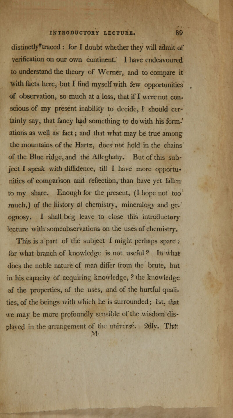 distinctly'traced : for I doubt whether they will admit of verification on our own continent. I have endeavoured to understand the theory of Werner, and to compare it With facts here, but I find myself with few opportunities of observation, so much at a loss, that if I were not con. scious of my present inability to decide, I should cer- tainly say, that fancy h?d something to do with his form- ations as well as fact; and that what may be true among the mountains of the Hartz, does not hold in the chains of the Blue ridge, and the Alleghany. But of this sub- ject I speak with diffidence, till I have more opportu- nities of comparison and reflection, than have yet fallen to my share. Enough for the present, (1 hope not too much,) of the history ol chemistry, mineralogy and ge- ognosy. I shall beg leave to close this introductory lecture with someobservations on the uses of chemistry. This is a part of the subject I might perhaps spare : ibr what branch of knowledge is not useful ? In what docs the noble nature of man differ from'the brute, but in his capacity of acquiring knowledge, ? the knowledge of the properties, of the uses, and of the hurtful quali- ties, of the beings with which he is surrounded; 1st. that we may be more profoundly sensible of the wisdomdis- played in the arrangement of the universe; 2dlv. That M