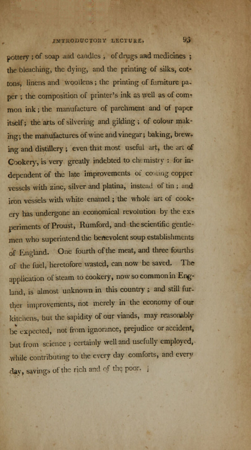 pottery ; of soap and candles , of drugs and medicines ; the bleaching, the dying, and the printing of silks, cot- tons, linens and woollens; the printing of furniture pa, per ; the composition of printer's ink as well as of com- mon ink; the manufacture of parchment and of paper itself; the arts of silvering and gilding ; of colour mak- ing; the manufactures of wine and vinegar; baking, brew* ing and distillery ; even that most useful art, the art of Cookery, is very greatly indebted to ch'. mistry : for in- dependent of the late improvements of coating copper vessels with zinc, silver and platina, instead of tin ; and iron vessels with white enamel; the whole art of cook- ery has undergone an economical revolution by the ex?. periments of Proust, Rumford, and the scientific gentle- men who superintend the benevolent soup establishments of England. One fourth of the meat, and three fourths of the fuel, heretofore wasted, can now be saved. The application of steam to cookery, now so common in Eng- land, is almost unknown in this country ; and still fur- ther improvements, not merely in the economy of our kitchens, but the sapidity of our viands, may reasonably be expected, not from ignorance, prejudice or accident, but from science ; certainly well and usefully employed, while contributing to the every day comforts, and every day, savings of the rich and of the poor, j