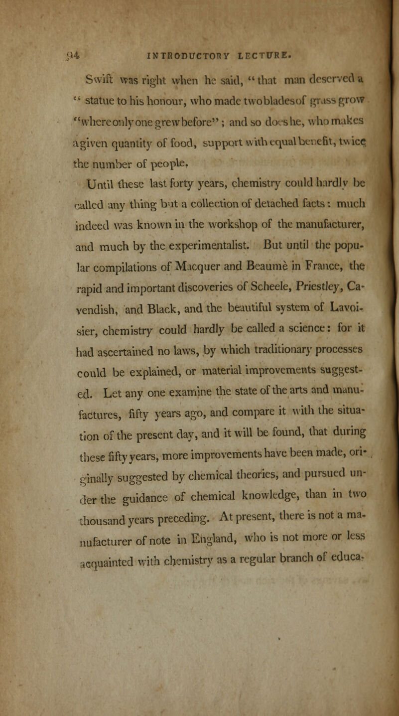 Swift was right when he said,  that man deserved u  statue to his honour, who made twobladesof grass grow where only one grew before ; and so docs he, who makes agiven quantity of food, support with equal benefit, twicQ the number of people. Until these last forty years, chemistry could hardly be called any thing but a collection of detached facts: much indeed was known in the workshop of the manufacturer, and much by the experimentalist. But until the popu- lar compilations of Macquer and Beaume in France, the rapid and important discoveries of Scheele, Priestley, Ca- vendish, and Black, and the beautiful system of Lavoi- sier, chemistry could hardly be called a science: for it had ascertained no laws, by which traditionary processes could be explained, or material improvements suggest- ed. Let any one examine the state of the arts and manu- factures, fifty years ago, and compare it with the situa- tion of the present day, and it will be found, that during these fifty years, more improvements have been made, ori- ginally suggested by chemical theories, and pursued un- der the guidance of chemical knowledge, than in two thousand years preceding. At present, there is not a ma- nufacturer of note in England, who is not more or less acquainted with chemistry as a regular branch of educa-