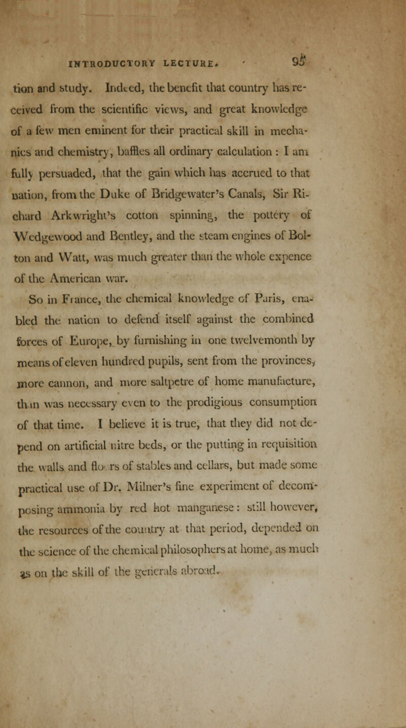 tion and study. Indeed, the benefit that country has re- ceived from the scientific views, and great knowledge of a few men eminent for their practical skill in mecha- nics and chemistry, baffles all ordinary calculation : I am full) persuaded, that the gain which lias accrued to that nation, from the Duke of Bridgewater's Canals, Sir Ri- chard Arkwright's cotton spinning, the pottery of Wedgewood and Bentley, and the ^tcam engines of Bol- ton and Watt, was much greater than the whole expence of the American war. So in Fiance, the chemical knowledge of Paris, ena- bled the nation to defend itself against the combined forces of Europe, by furnishing in one twelvemonth by means of eleven hundred pupils, sent from the provinces, more cannon, and more saltpetre of home manufacture, thin was necessary even to the prodigious consumption of that time. I believe it is true, that they did not de- pend on artificial nitre beds, or the putting in requisition die walls and flo rs of stables and cellars, but made some practical use of Dr. Milner's fine experiment of decom- posing ammonia by red hot manganese: still however, the resources of the country at that period, depended on the science of the chemical philosophers at home, as much as on the skill of the generals abrotd.