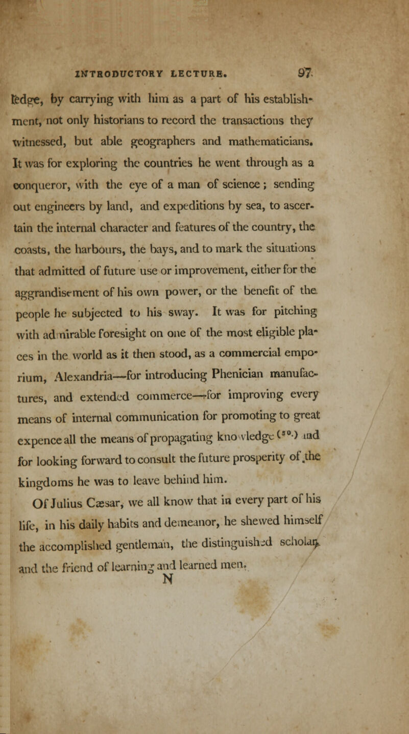ted)?e, by carrying with him as a part of his establish- ment, not only historians to record the transactions they witnessed, but able geographers and mathematicians. It was for exploring the countries he went through as a conqueror, with the eye of a man of science ; sending out engineers by land, and expeditions by sea, to ascer- tain the internal character and features of the country, the coasts, the harbours, the bays, and to mark the situations that admitted of future use or improvement, either for the aggrandisement of his own power, or the benefit of the. people he subjected to his sway. It was for pitching with ad nirable foresight on one of the most eligible pla- ces in the world as it then stood, as a commercial empo- rium, Alexandria—for introducing Phenician manufac- tures, and extended commerce—rfor improving every means of internal communication for promoting to great expenceall the means of propagating knowledge (s0) md for looking forward to consult the future prosperity of .the kingdoms he was to leave behind him. Of Julius C<esar, we all know that in every part of his life, in his daily habits and demeanor, he shewed himself the accomplished gentleman, the distinguished schoUi). and the friend of learning and learned men. N