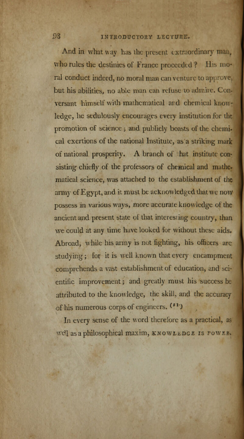 And in what way has the present extraordinary ii who rules the destinies of France proceeded ? His mo- ral conduct indeed, no moral man can venture to ap] but his abilities, no able man ean refuse to admire. Con- versant himself with mathematical ard chemical know- ledge, he sedulously encourages every institution for the promotion of science ± and publicly boasts of the chemi- cal exertions of the national Institute, as a striking mark of national prosperity. A branch of hat institute con- sisting chiefly of the proiessors of chemical and ma the- matical science, was attached to the establishment of the army of Egypt, and it must be acknowledged that we now possess in various ways, more accurate knowledge of the ancient and present state oi that interesting country, than we could at any time have looked for without these aids. Abroad, while his army is not fighting, his officers arc- studying ; for it is well known that every encampment comprehends a vast establishment of education, and sci- entific improvement; and greatly must his success be attributed to the knowledge, the skill, and the accuracy of his numerous corps of engineers. CH'j In every sense of the word therefore as a practical, as well as a philosophical maxim, kn owl tDce is tower.