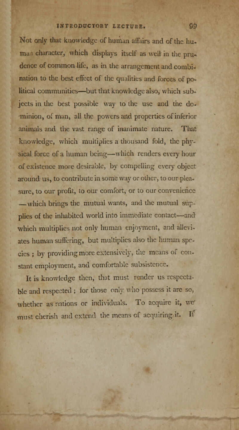 Not only that knowledge of human affairs and of the hu- ma 1 character, which displays itself as well in the pru- dence of common life, as in the arrangement and combi- nation to the best effect of the qualities and forces of po>- litical communities—but that knowledge also, which sub- jects in the best possible way to the use and the do. minion, of man, all the powers and properties of inferior animals and the vast range of inanimate nature. That knowledge, which multiplies a thousand fold, the phy- sical force of a human being—which renders every hour of existence more desirable, by compelling every object around us, to contribute in some way or other, to our plea- sure, to our profit, to our comfort, or to our convenience — which brings the mutual wants, and the mutual sup- plies of the inhabited world into immediate contact—and which multiplies not only human enjoyment, and allevi- ates human suffering, but multiplies also the human spe- cies ; by providing more extensively, the means of con. stent employment, and comfortable subsistence. It is knowledge then, that must render us respecta- ble and respected ; for those only who possess it are so, whether as nations or individuals. To acquire it, xrer must cherish and extend the means of acquiring it. If