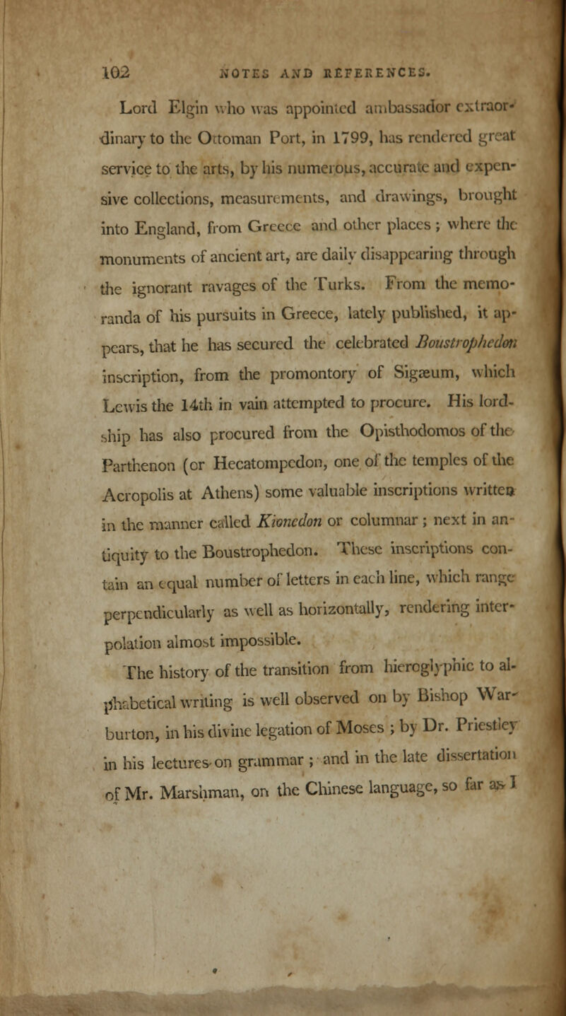Lord Elgin who was appointed ambassador extraor- dinary to the Ottoman Port, in 1799, has rendered service to the arts, by his numerous, accurate and expen- sive collections, measurements, and drawings, brought into England, from Greece and other places ; where the monuments of ancient art, are daily disappearing through the ignorant ravages of the Turks. From the memo- randa of his pursuits in Greece, lately published, it ap- pears, that he has secured the celebrated Boustrop/icdm inscription, from the promontory of Sigaeum, which Lewis the 14th in vain attempted to procure. His lord- ship has also procured from the Opisthodomos of the Parthenon (cr Hecatompcdon, one of the temples of die Acropolis at Athens) some valuable inscriptions written in the manner called Kioncdon or columnar ; next in an- tiquity to the Boustrophedon. These inscriptions con- tain an equal number of letters in each line, which range perpendicularly as well as horizontally, rendering inter- polation almost impossible. The history of the transition from hieroglyphic to al- phabetical writing is well observed on by Bishop War- burton, in his divine legation of Moses ; by Dr. Priesticy in his lectures-on grammar ; and in the late dissertation of Mr. Marshman, on the Chinese language, so far a* I