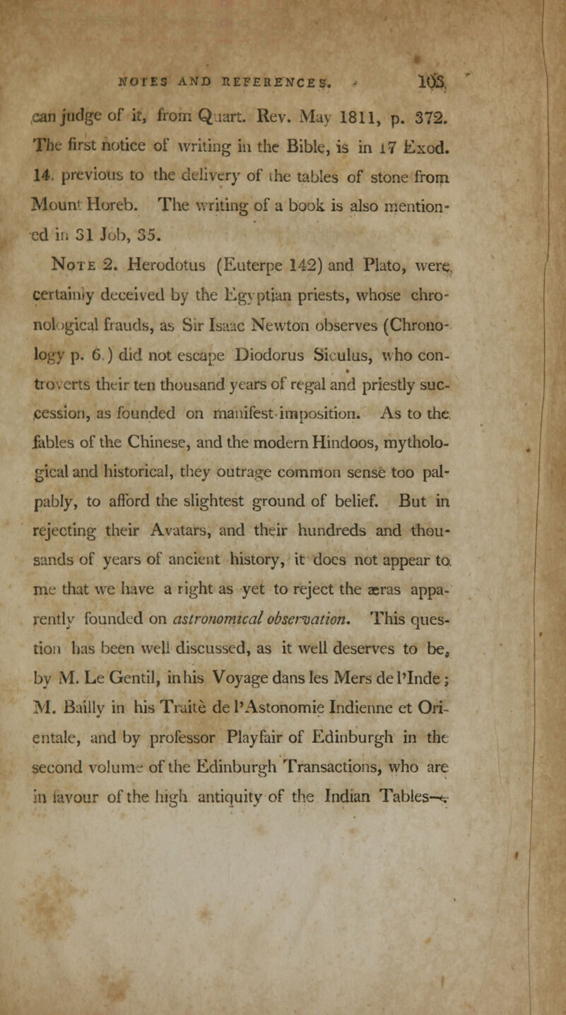 can judge of it, from Quart. Rev. May 1811, p. 372. The first notice of writing in the Bible, is in i7 Exod. 14. previous to the delivery of ihe tables of stone from Mount Horeb. The writing of a book, is also mention- ed in 31 Job, 35. Note 2. Herodotus (Euterpe 142) and Plato, were, certainty deceived by the Egyptian priests, whose chro- nological frauds, as Sir Isaac Newton observes (Chrono- p. 6 ) did not escape Diodorus Siculus, who con- troverts their ten thousand years of regal and priestly suc- cession, as founded on manifest imposition. As to the. fables of the Chinese, and the modern Hindoos, mytholo- gical and historical, they outrage common sense too pal- pably, to afford the slightest ground of belief. But in rejecting their Avatars, and their hundreds and thou- sands of years of ancient history, it docs not appear to, me that we have a right as yet to reject the aeras appa- rently founded on astronomical observation. This ques- tion has been well discussed, as it well deserves to be, by M. Le Gentil, in his Voyage dans les Mers del'Inde; M. Bailly in his Traite de l'Astonomie Indienne et Ori- entale, and by professor Play fair of Edinburgh in the second volume of the Edinburgh Transactions, who are in lavour of the high antiquity of the Indian Tables—<-.