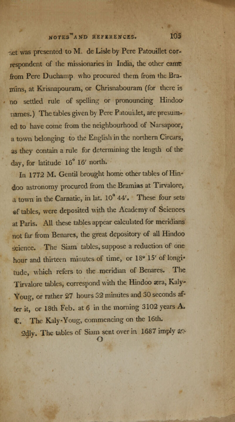was presented to ML de Lisle by Pere Patouillet cor- respondent of the missionaries in India, the other came from Pere Duchamp who procured them from the Bra- mins, at Krisnapouram, or Chrisnabouram (for there is no settled rule of spelling or pronouncing Hindoo- names.) The tables given by Pere PatouUet, are presum- ed to have come from the neighbourhood of Narsapoor, a town belonging to the English in the northern Circars, as they contain a rule for determining the length of the day, for latitude 16° 16' north. In 1772 M. Gentil brought home other tables of Hin- doo astronomy procured from the Bramins at Tirvalore, i town in the Carnatic, in lat. 10Q 44'. These four sets ©f tables, were deposited with the Academy of Sciences at Paris. All these tables appear calculated for meridians not far from Benares, the great depository of all Hindoo science. The Siam tables, suppose a reduction of one hour and thirteen minutes of time, or 18° 15' of longi- tude, which refers to the meridian of Benares. The Tirvalore tables, correspond with the Hindoo sera, Kaly- Youg, or rather 27 hours 52 minutes and 30 seconds af- ter it, or 18th Feb. at 6 in the morning 3102 years A, €. The Kaly-Youg, commencing on the 16th. <Mly. The tables of Siam sent over in 1687 imply a?> O
