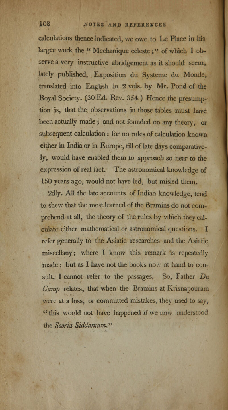 calculations thence indicated, we owe to Le Place in Ids larger work the  Mechanique celeste ; of which I ob- serve a very instructive abridgement as it should seem, lately published, Exposition du Systeme du Monde, translated into English in 2 vols, by Mr. Pond of the Royal Society. (30 Ed. Rev. 354.) Hence the presump- tion is, that the observations in those tables must have been actually made ; and not founded on any theory, or subsequent calculation : for no rules of calculation known either in India or in Europe, till of late days comparative- ly, would have enabled them to approach so near to the expression of real fact. The astronomical knowledge of 150 years ago, would not have led, but misled them. 2dly. All the late accounts of Indian knowledge, tend to shew that the most learned of the Bramins do not com- prehend at all, the theory of the rules by which they cal- culate either mathematical or astronomical questions. I refer generally to the Asiatic researches and the Asiatic miscellany; where I know this remark is repeatedly made : but as I have not the books now at hand to con- sult, I cannot refer to the passages. So, Father Du Camp relates, that when the Bramins at Krisnapouram were at a loss, or committed mistakes, they used to say, 'this would not have happened if we now understood the Sooria SiddantamJ