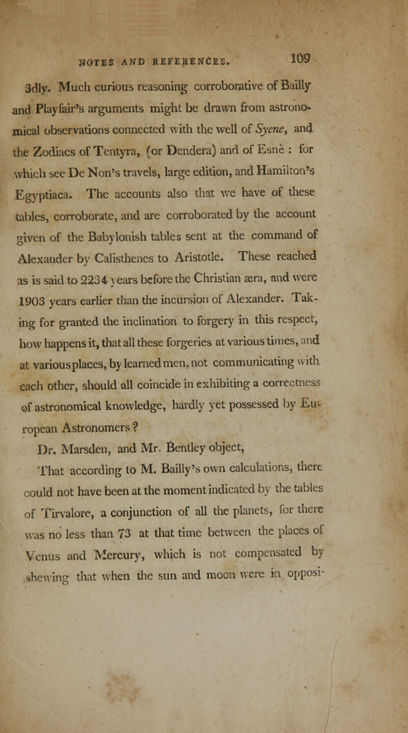 3dly. Much curious reasoning corroborative of Bailly and Playfair's arguments might be drawn from astrono- mical observations connected with the well of Syene> and the Zodiacs of Tentyra, (or Dendera) and of Esne : for which see De Non's travels, large edition, and Hamilton's Egyptiaca. The accounts also that we have of these tables, corroborate, and are corroborated by the account given of the Babylonish tables sent at the command of Alexander by Calisthencs to Aristotle. These reached as is said to 2234 years before the Christian sera, and were 1903 years earlier than the incursion of Alexander. Tak- ing for granted the inclination to forgery in this respect, how happens it, that all these forgeries at various times, and at various places, by learned men, not communicating with each other, should all coincide in exhibiting a correctness of astronomical knowledge, hardly yet possessed by Eu- ropean Astronomers ? Dr. Marsden, and Mr- Bentley object, That according to M. Bailly's own calculations, there could not have been at the moment indicated by the tables of Tirvalore, a conjunction of all the planets, for there was no less than 73 at that time between the places of Venus and Mercury, which is not compensated by shewing that when the sun and moon were in oppose