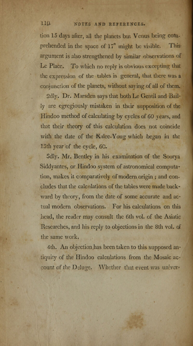 tion 15 days after, all the planets bui Venus being com- .prehended in the space of 17° might be visible. This argument is also strengthened by similar observations of Le Place. To which no reply is obvious excepting that the expression of the tables is general, that there was a conjunction of the planets, without saying of all of them. 2dly. Dr. Marsden says that both Le Gentil and Bail- ly are egregiously mistaken in their supposition of the Hindoo method of calculating by cycles of 60 j ears, and that their theory of this calculation does not coincide with the date of the Kalee-Youg which began in the 13th year of the cycle, 60. Sdly. Mr. Bentley in his examination of the Soorya Siddyantes, or Hindoo system of astronomical computa- tion, makes it comparatively of modern origin ; and con- cludes that the calculations of the tables were made back- ward by theory, from the date of some accurate and ac- tual modern observations. For his calculations on this head, the reader may consult the 6th vol. of the Asiatic Researches, and his reply to objections in the 8th vol. of the same work. 4th. An objection has been taken to this supposed an- tiquity of the Hindoo calculations from the Mosaic ac- count of the Delude. Whether that event was un:ver»