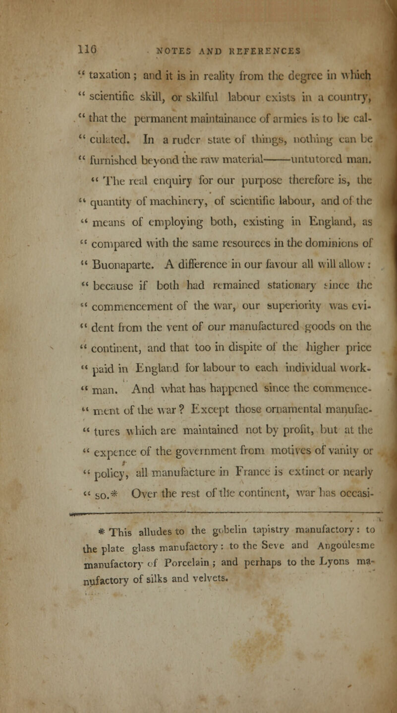  taxation; and it is in reality from the degree in which  scientific skill, or skilful labour exists in a country,  that the permanent maintainancc of armies is to lie cal-  culated. In a ruder state of things, nothing can be  furnished beyond the raw material untutored man.  The real enquiry for our purpose therefore is, the u quantity of machinery, of scientific labour, and of the  means of employing both, existing in England, as  compared with the same resources in the dominions of  Buonaparte. A difference in our favour all will allow :  because if both had remained stationary since the  commencement of the war, our superiority was cvi-  dent from the vent of our manufactured goods on the  continent, and that too in dispite of the higher price  paid in England for labour to each individual work-  man. And what has happened since the commence-  ment of the war ? Except those ornamental manufac-  tures which are maintained not by profit, but at the  expence of the government from motives of vanity or  policy, all manufacture in France is extinct or nearly  so.* Over the rest of tile continent, war has occasi- * This alludes to the gobelin tapistry manufactory: to the plate glass manufactory: to the Seve and Angoulesmc manufactory of Porcelain ; and perhaps to the Lyons ma- nufactory of silks and velvets.