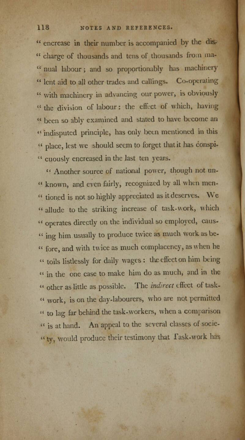  encrease in their number is accompanied by the am  charge of thousands and tens of thousands from ma-  nual labour; and so proportionably has machinery  lent aid to all other trades and callings. Co-operating  with machinery in advancing our power, is obviously .*.' the division of labour: the effect of which, having  been so ably examined and stated to have become an  indisputed principle, has only been mentioned in this  place, lest we should seem to forget that it has conspi*  cuously encreased in the last ten years.  Another source of national power, though not un-  known, and even fairly, recognized by all when men-  tioned is not so highly appreciated as it deserves. We allude to the striking increase of task-work, which  operates directly on the individual so employed, caus-  ing him usually to produce twice as much work as be-  fore, and with twice as much complacency, as when he  toils listlessly for daily wages : the effect on him being  in the one case to make him do as much, and in the  other as little as possible. The indirect effect of task-  work, is on the day-labourers, who are not permitted ;' to lag far behind the task-workers, when a comparison  is at hand. An appeal to the several classes of socie-  ty, would produce their testimony that Task-work has