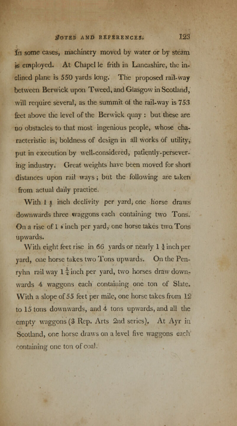 in some cases, machinery moved by water or by steam \e employed. At Chapel le frith in Lancashire, the in- clined plane is 550 yards long. The proposed rail-way between Berwick upon Tweed, and Glasgow in Scotland, will require several, as the summit oi the rail-way is 753 feet above the level of the Berwick quay : but these are do obstacles to that most ingenious people, whose cha- racteristic is, boldness of design in all works of utility, put in execution by well-considered, patiently-persever- ing industry. Great weights have been moved for short distances upon rail ways; but the following are taken from actual daily practice. With i ) inch declivity per yard, one horse draws downwards three waggons each containing two Tons. On a rise of 1 a inch per yard, one horse takes two. Tons upwards. With eight feet rise in 66 yards or nearly 1 £ inch per yard, one horse takes two Tons upwards. On the Pen- ryhn rail way 1 i inch per yard, two horses draw down- wards 4 waggons each containing one ton of Slate. With a slope of 55 feet per mile, one horse takes from 12 to 15 tons downwards, and 4 tons upwards, and all the empty waggons (3 Rep. Arts 2nd series). At Ayr in Scotland, one horse draws on a level five waggons each containing one ton of coal
