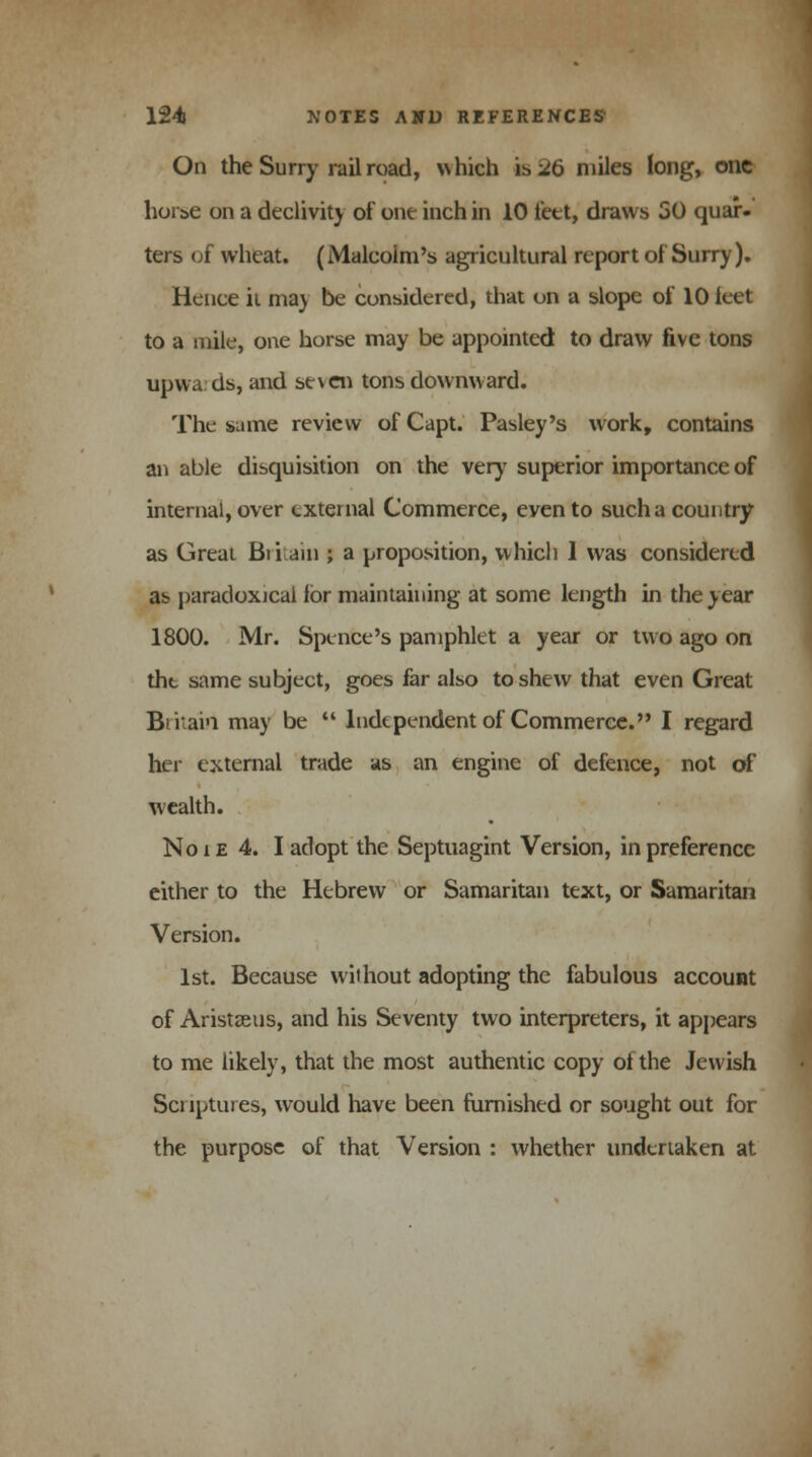 On the Surry railroad, which is 26 miles long, one hoi s-e on a declivity of one inch in 10 feet, draws 50 quar- ters of wheat. (Malcolm's agricultural report of Surry). Hence it may be considered, that on a slope of 10 leet to a mile, one horse may be appointed to draw five tons upwards, and seven tons downward. The same review of Capt. Pasley's work, contains an able disquisition on the very superior importance of internal, over external Commerce, even to such a country as Great Britain ; a proposition, which 1 was considered as paradoxical for maintaining at some length in the year 1800. Mr. Spenfce's pamphlet a year or two ago on the same subject, goes far also to shew that even Great Bfuai'i may be  Independent of Commerce. I regard her external trade as an engine of defence, not of wealth. No i e 4. I adopt the Septuagint Version, in preference either to the Hebrew or Samaritan text, or Samaritan Version. 1st. Because without adopting the fabulous account of Aristseus, and his Seventy two interpreters, it appears to me likely, that the most authentic copy of the Jewish Scriptures, would have been furnished or sought out for the purpose of that Version : whether undertaken at