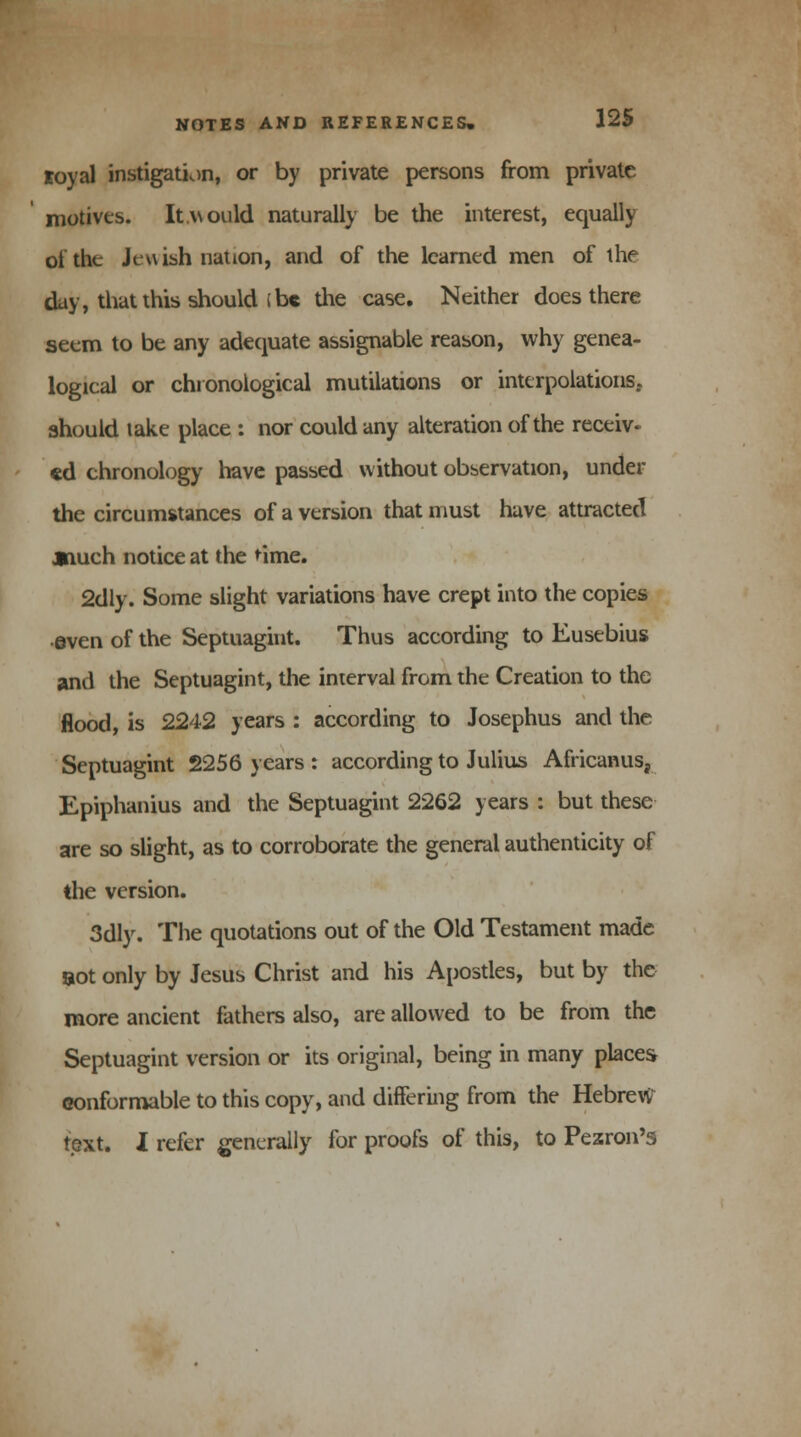 loyal instigation, or by private persons from private motives. It would naturally be the interest, equally of the Jewish nation, and of the learned men of the day, that this should i be the case. Neither does there seem to be any adequate assignable reason, why genea- logical or chronological mutilations or interpolations, should take place : nor could any alteration of the receiv- ed chronology have passed without observation, under the circumstances of a version that must have attracted jnueh notice at the 'ime. 2dly. Some slight variations have crept into the copies •even of the Septuagint. Thus according to Eusebius and the Septuagint, the interval from the Creation to the flood, is 2242 years : according to Josephus and the Septuagint 2256 years : according to Julius Africanus, Epiphanius and the Septuagint 2262 years : but these are so slight, as to corroborate the general authenticity of the version. 3dly. The quotations out of the Old Testament made sot only by Jesus Christ and his Apostles, but by the more ancient fathers also, are allowed to be from the Septuagint version or its original, being in many places conformable to this copy, and differing from the Hebrew text. I refer generally for proofs of this, to Pezron's