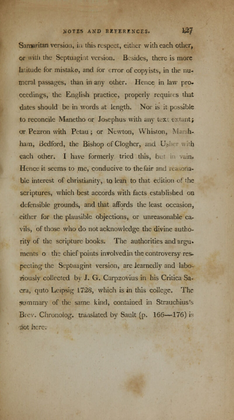 Samaritan version, in this respect, either with each other, lithe Septuagi it version. Besides, there is more latitude for mistake, and ior < rror of copyists, in the nu- meral passages, than in any other. Hence in law pro- ceedings, the English practice, properly requires that dates should be in words at length. Nor is it possible to reconcile Manetho or Jo^ephus with any text extant; or Pezron with Petau; or Newton, VVhiston, M; h- ham, Bedford, the Bishop ofClogher, and Usher with each other. I have formerly tried this, bi Hence it seems to me, conducive to the fair an; ble interest of Christianity, tq lean to that edition of the scriptures, which best accords with facts established on defensible grounds, and that affords the least occasion, either for the plausible objections, or unreasonable ca- vils, of those who do not acknowledge the divine autho- rity of the scripture books. The authorities and argu» ments o the chief points involved in the controversy res* peeling the Septuagint version, are learnedly and labo- riously collected by J. G. Carpzovius in his Critica Sa- cra, quto Leipsig 1728, which is in this college. The summary of the same kind, contained in Strauchius's Brev. Chronolog. translated by Sault (p. 166—176) is ■:aot here;