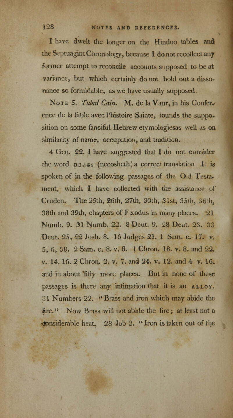 I have dwelt the longer on the Hindoo tables and the Septuagint Chronology, because I do not recollect any former attempt to reconcile accounts supposed to be at variance, but which certainly do not hold out a disso- nance so formidable, as we have usually supposed, Note 5. Tubal Cain. M. de la Vaur, in his Confer* ence de la fable avec Thistoire Sainte, lounds the suppo- sition on some fanciful Hebrew etymologiesas well as on similarity of name, occupation, and tradi'ion. 4 Gen. 22. I have suggested that I do not consider the word brass (necoshedi)a correct translation JL is spoken of in the following passages of the Q>\ Testa- ment, which I have collected with the assistance of Cruden. The 25th, 26th, 27th, 30th, 31st, 35th, 36:h, 38th and 39th, chapters of Y xodus in many places. 21 Numb. 9. 31 Numb. 22. 8 Deut. 9. i-8 Deut. 23. 33 Deut. 25. 22 Josh. 8. 16 Judges 21. 1 Sam. c. 17. v. 5, 6, 38. 2 Sam. c. 8. v. 8. 1 Chron. 18. v. 8. and 22. v. 14,16. 2 Chron. 2. v. 7. and 24. v. 12. and 4 v. 16. and in about 'fifty more places. But in none of these passages is there any intimation that it is an alloy. 31 Numbers 22.  Brass and iron which may abide the fire. Now Brass will not abide the fire; at least not a Considerable heat, 28 Job 2.  Iron is taken out of tl)e