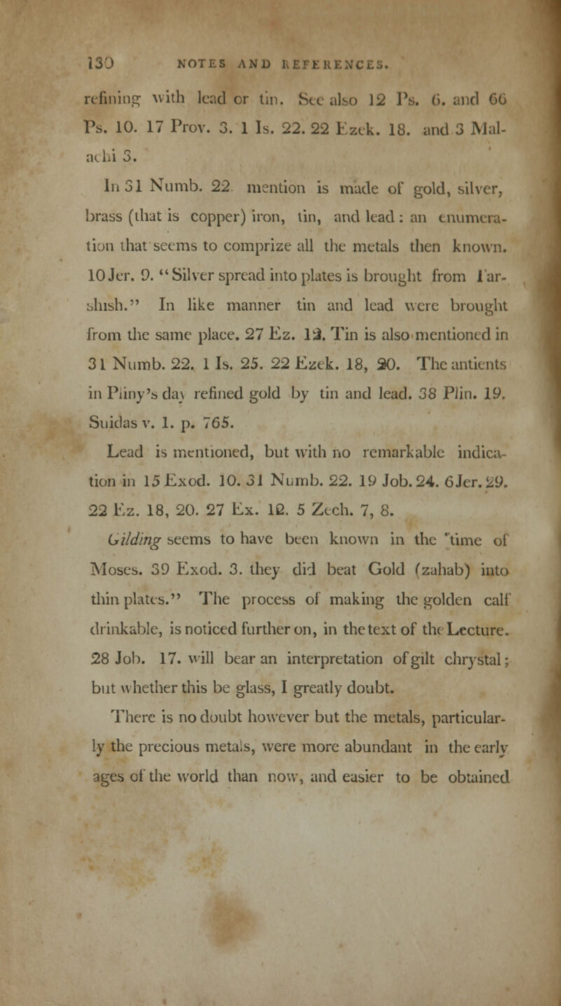 refining with leader tin. Sec also 12 Ps. 6. and CO Ps. 10. 17 Prov. 3. 1 Is. 22. 22 Ezek. 18. and 3 Mai- acbi 3. In 31 Numb. 22 mention is made of gold, silver, brass (that is copper) iron, tin, and lead : an enumera- tion that seems to comprize all the metals then known. 10Jer. 9. Silver spread into plates is brought from lar- bhish. In like manner tin and lead were brought from the same place. 27 Ez. 12. Tin is also mentioned in 31 Numb. 22. 1 Is. 25. 22 Ezek. 18, 20. The antients in Party's da\ refined gold by tin and lead. 38 Plin. 19. Suidas v. 1. p. 765. Lead is mentioned, but with no remarkable indica- tion in 15 Exod. 10. 31 Numb. 22. 19 Job. 24. 6 Jer. 29. 22 Ez. 18, 20. 27 Ex. 12. 5 Zech. 7, 8. Gi/ding seems to have been known in the time of Moses. 39 Exod. 3. they did beat Gold (zahab) into thin plates. The process of making the golden calf drinkable, is noticed further on, in the text of the Lecture. 28 Job. 17. will bear an interpretation of gilt chrystal; but whether this be glass, I greatly doubt. There is no doubt however but the metals, particular. ly the precious metais, were more abundant in the early- ages of the world than now, and easier to be obtained