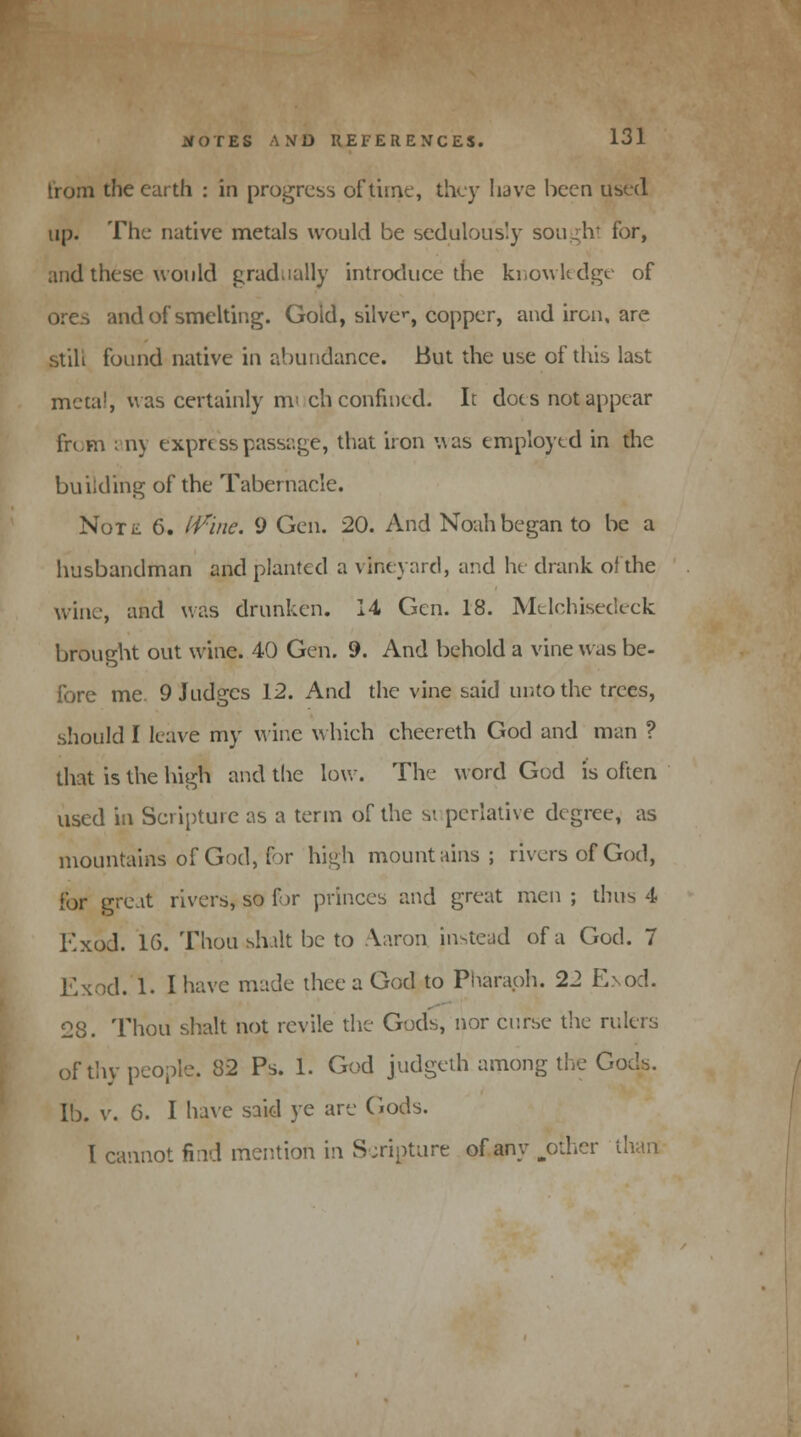 from the earth : in progress of time, they have been used up. The native metals would be sedulously sought for, and these would gradually introduce the knowledge of ores and of smelting. Gold, sUvc, copper, and iron, are still found native in abundance. But the use of this last mcta!, Mas certainly nv ch confined. It does not appear from any express passage, that iron was employed in the building of the Tabernacle. NoTii 6. iVinc. 9 Gen. 20. And Noah began to be a husbandman and planted a vineyard, and he drank of the wine, and was drunken. 14 Gen. 18. Mdchisedeck brought out wine. 40 Gen. 9. And behold a vine was be- fore me 9 Judges 12. And the vine said unto the trees, should I leave my wine which cheereth God and man ? that is the high and the low. The word God is often used in Scripture as a term of the si perlative degree, as mountains of God, for high mountains; rivers of God, for gre.it rivers, so for princes and great men; thus 4 Kxod. 16. Thou sh.ilt be to Aaron instead of a God. 7 Exod. 1. I have made thee a God to Pharaoh. 22 E,\od. 28. Thou shalt not revile the Gods, nor curse the rulers of thy people. 32 Ps. 1. God judgeth among the Gods, lb. v. 6. I have said ye are Gods. I cannot find mention in Scripture of any .other than