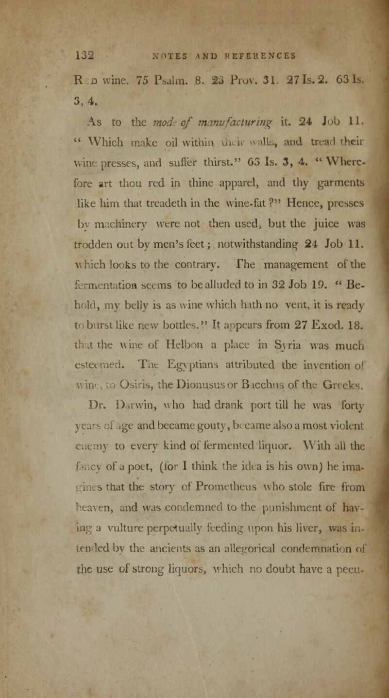R d wine. 75 Psalm. 8. 23 Prov. 31. 27 Is. 2. 631s. 3,4. As to the mod of manufacturing it. 24 Job 11.  Which make oil within I , and tread their wine presses, and suffer thirst. 63 Is. 3, 4.  Where- fore art thou red in thine apparel, and thy garments like him that trcadeth in the wine-fat ? Hence, presses by machinery were not then used, but the juice was trodden out by men's feet; notwithstanding 24 Job 11. which looks to the contrary. The management of the fermentation seems to be alluded to in 32 Job 19.  Be- hold, my belly is as wine which hath no vent, it is ready t'.;bursi like new bottles. It appears from 27 Exod. 18. that the wine of Helbon a place in Syria was much Tht Egyptians attributed the invention o! Osiris, the Dionususor Bicchus of the Greeks. Dr. Darwin, who had drank port till he was fort}' ge and became gouty, b< came also a most violent ly to every kind of fermented liquor. With all the of a poet, (lb'- I think the idea is his own) he ima- 3 rhat the story of Prometheus who stole fire from heaven, and was condemned to the punishment of hav- ing a vulture perpetually feeding upon his liver, was in- tended by the ancients as an allegorical condemnation of the use of strong liquors, which no doubt have a pecu-