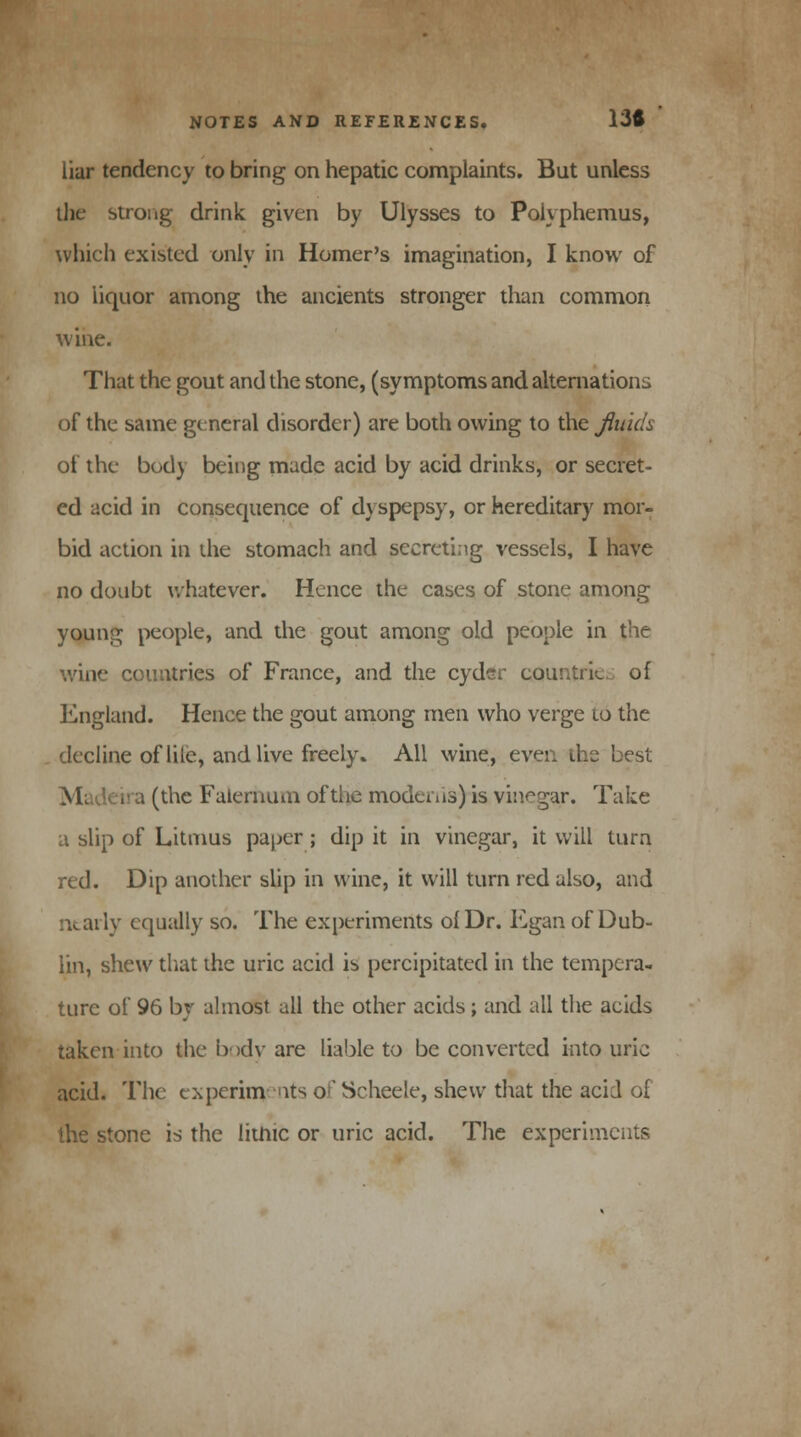 liar tendency to bring on hepatic complaints. But unless the strong drink given by Ulysses to Polyphemus, which existed only in Homer's imagination, I know of no liquor among the ancients stronger than common wine. That the gout and the stone, (symptoms and alternations of the same general disorder) are both owing to the fluids of the bod) being nude acid by acid drinks, or secret- ed acid in consequence of dyspepsy, or hereditary mor- bid action in the stomach and secreting vessels, I have no doubt whatever. Hence the cases of stone among young people, and the gout among old people in the wine countries of France, and the cyder countries of England. Hence the gout among men who verge to the . decline oflile, and live freely. All wine, even the best Madeira (the Falernum of the modems) is vinegar. Take a slip of Litmus paper; dip it in vinegar, it will turn red. Dip another slip in wine, it will turn red also, and ally equally so. The experiments of Dr. Egan of Dub- lin, shew that the uric acid is percipitated in the tempera- ture of 96 by almost all the other acids; and all the acids taken into the body are liable to be converted into uric acid. The experiments of Scheeie, shew that the acid of the stone is the litnic or uric acid. The experiments