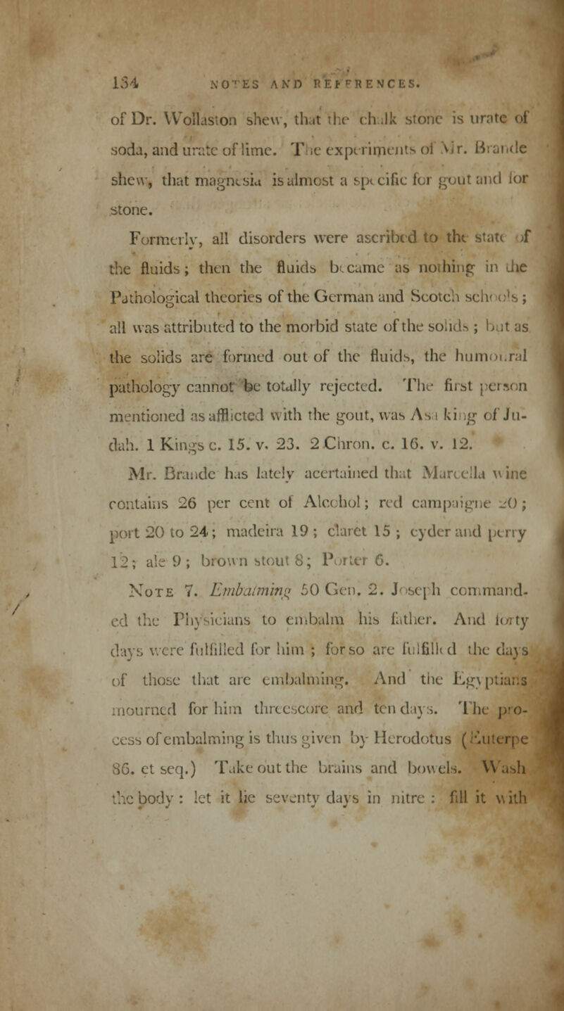 of Dr. Wollaston shew, that the chulk stone is w soda, and urate of lime. T e experiments oi Air. i-iriii .de shew, that magnesia is almost a specific for gout and lor stone. Formerly, all disorders were ascribed to tht state ;f the fluids; then the fluids Ixcume lis nothing- in die Pathological theories of the German and Scotch schools; all was attributed to the morbid state of the solids ; Lit us the solids are formed out of the fluids, the humoi.ral pathology cannot be totally rejected. The first person mentioned as afflicted with the gout, was As i king of Ju- dah. 1 Kings c. 15. v. 23. 2 Cnron. c. 16. v. 12. Mr. Brandc has lately acertained that Marcella wine contains 26 per cent oi Alcohol; red campaigne -'(); port 20 to 24; madeira 19; claret 15 ; cyder and perry 12 \ ale 9 ; bfO\vnstout8; Porter 6. Note 7. Embalming 50 Gen, 2. Joseph command- ed the Physicians to embalm his father. And forty days were fulfilled for him ; for so are fulfilkd the days of those that are embalming. And the Kg\p mourned for him threescore and ten days. The pro- cess of embalming is thus given by Herodotus (Mil 86. et seq.) Take out the brains and bowels. V the body: let it lie seventy days in nitre : fill it with