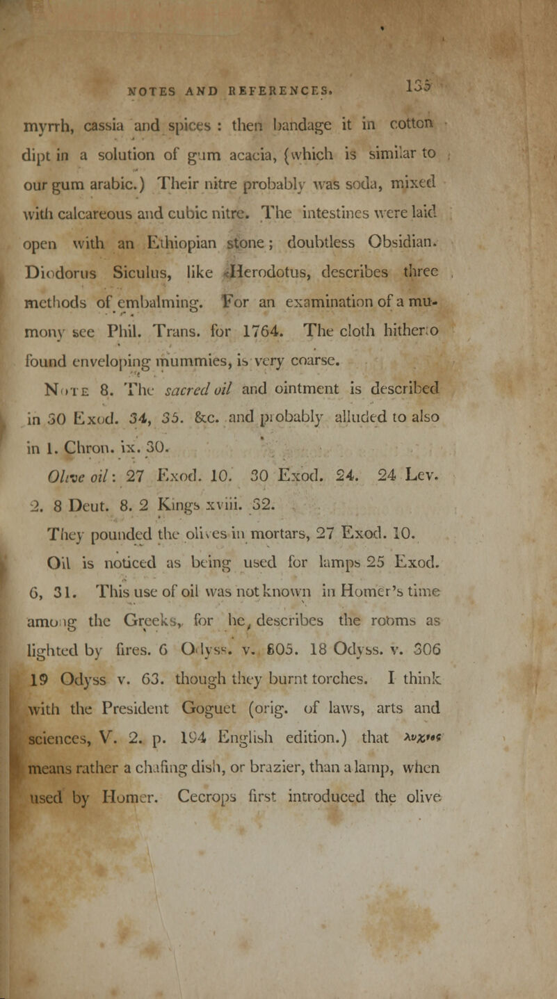 myrrh, cassia and spices : then bandage it in cotton dipt in a solution of gum acacia, (which is similar to our gum arabic.) Their nitre probably was soda, mixed with calcareous and cubic nitre. The intestines were laid open with an Ethiopian stone; doubtless Obsidian. Diodorus Siculus, like <Herodotus, describes three methods of embalming. For an examination of a mu- mony see Phil. Trans, for 1764. The cloth hither; o found enveloping mummies, is very coarse. . * Note 8. The sacred oil and ointment is described in 50 Exod. 34, 35. &c. and piobably alluded to also in 1. Chron. ix. 30. Olive oil: 27 Exod. 10. 30 Exod. 24. 24 Lev. 2. 8 Deut. 8. 2 Kings xviii. 52. They pounded the olives in mortars, 27 Exod. 10. Oil is noticed as being used for lamps 25 Exod. G, 31. This use of oil was not known in Homer's time amo ig the Greeks, for het describes the rooms as lighted by fires. G Odyss.' v. 605. 18 Odyss. v. 306 19 Odyss v. 63. though they burnt torches. I think with the President Goguet (orig. of laws, arts and sciences, V. 2. p. 194 English edition.) that *»*»•* means rather a clufmg dish, or brazier, than a lamp, when used by Homer. Cecrops first introduced the olive