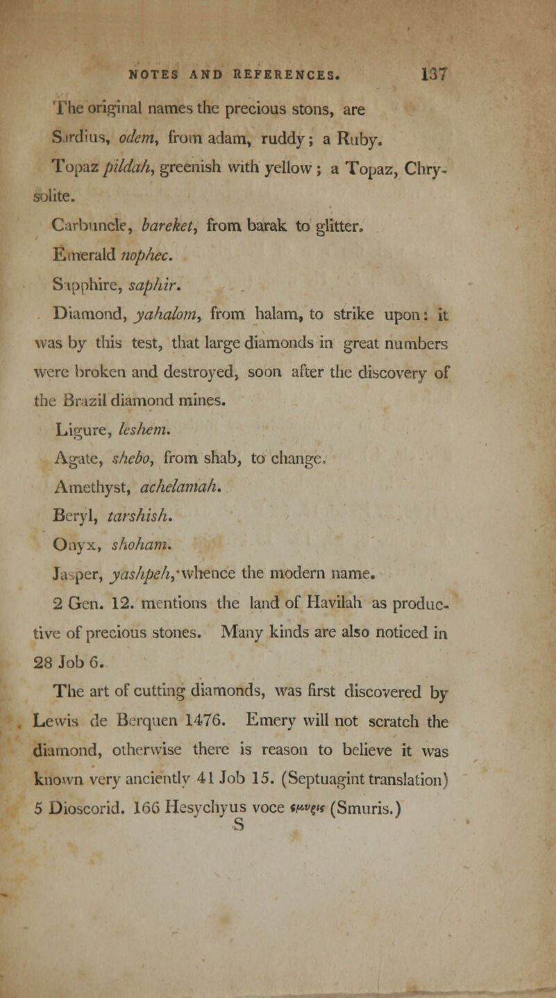 The original names the precious stons, are Sirdius, odem, from adam, ruddy; a Ruby. Topaz pildah, greenish with yellow ; a Topaz, Chry- solite. Carbuncle, bareket, from barak to glitter. Emerald nophec. S ipphire, saphir. Diamond, yaha/om, from halam, to strike upon: it was by this test, that large diamonds in great numbers were broken and destroyed, soon after the discovery of the Brazil diamond mines. Ligure, Ics/icm. Agate, $hebo7 from shab, to change, Amethyst, achelamah. Beryl, tarshish. Onyx, shoham. J a per, yas/ipe/i,'\v\\Qncc the modern name. 2 Gen. 12. mentions the land of Havilah as produc- tive of precious stones. Many kinds are also noticed in 28 Job 6. The art of cutting diamonds, was first discovered by Lewis de Berquen 1476. Emery will not scratch the diamond, otherwise there is reason to believe it was known very anciently 41 Job 15. (Septuagint translation) 5 Dioscorid. 166 Hesychyus voce «^»e«« (Smuris.) <i3