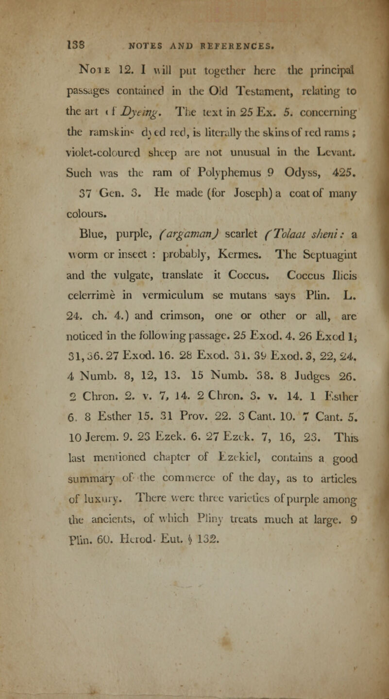 Note 12. I will put together here the principal passages contained in the Old Testament, relating to the art 11 Dyeing. The text in 25 Ex. 5. concerning the ramskinc d\ ul red, is literally the skins of led ranis ; violet-coloured sheep are not unusual in the Levant. Such was the ram of Polyphemus 9 Odyss, 425. 37 Gen. 3. He made (for Joseph) a coat of many- colours. Blue, purple, (argaman) scarlet (Tolaat sheni: 2l worm or insect : probably, Kermes. The Scptuagint and the vulgate, translate it Coccus. Coccus Ilicis celerrime in vermiculum se mutans says Plin. L. 24. ch. 4.) and crimson, one or other or all, are noticed in the follow ing passage. 25 Exod. 4. 26 Exod 1; 31, 36. 27 Exod. 16. 28 Exod. 31. 39 Exod. 3, 22, 24. 4 Numb. 8, 12, 13. 15 Numb. 38. 8 Judges 26. 2 Chron. 2. v. 7, 14. 2 Chrcn. 3. v. 14. 1 Esther 6. 8 Esther 15. 31 Prov. 22. 3 Cant. 10. 7 Cant. 5. 10 Jerem. 9. 23 Ezek. 6. 27 Ezek. 7, 16, 23. This last mentioned chapter of Ezekiel, contains a good summary of the commerce of the day, as to articles of luxury. There were three varieties of purple among the ancients, of which Pliny treats much at large. 9 plin. 60. Herod- Eut. \ 132.