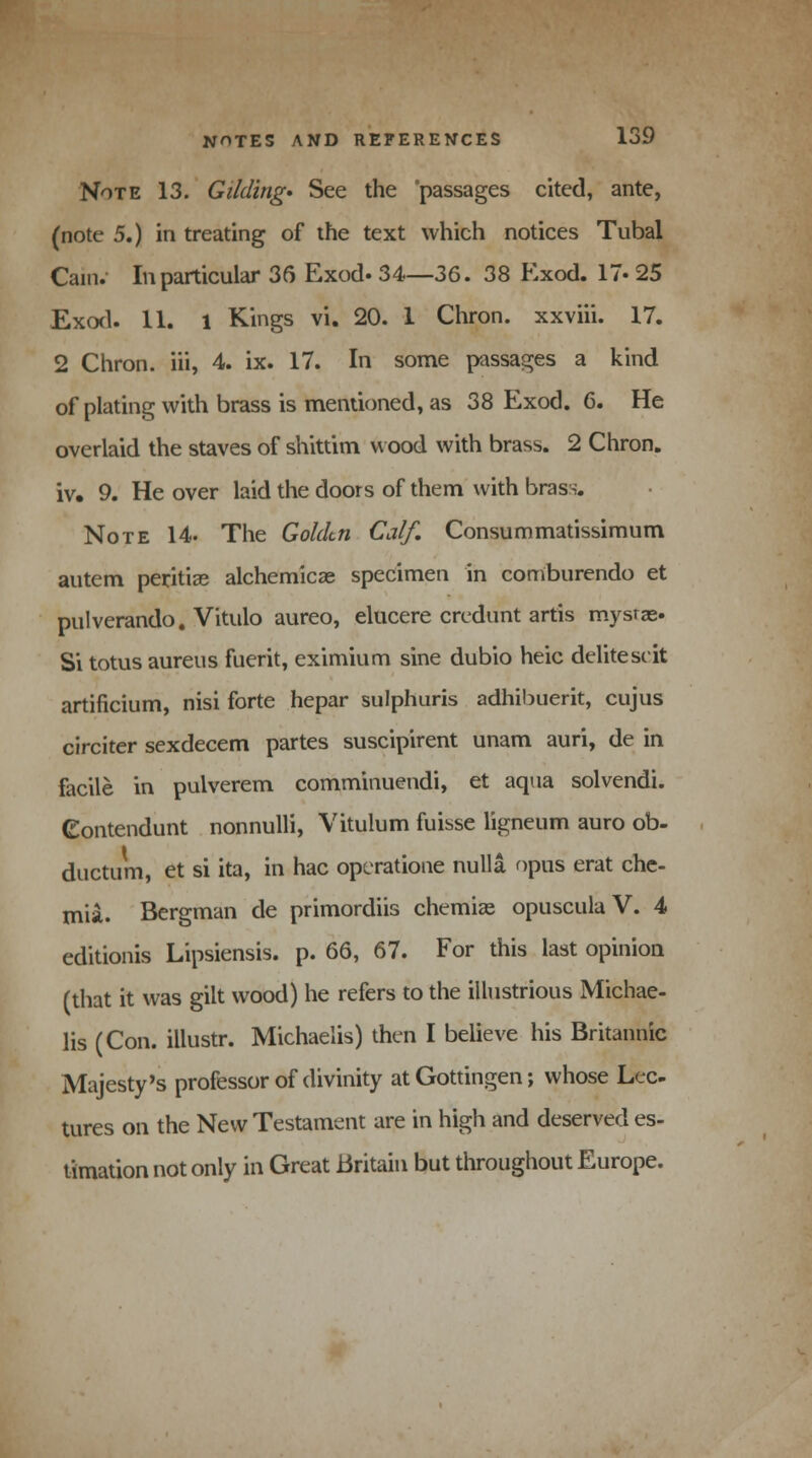 Note 13. Gilding* See the passages cited, ante, (note 5.) in treating of the text which notices Tubal Cain. In particular 36 Exod. 34—36. 38 Exod. 17. 25 Exod. 11. 1 Kings vi. 20. 1 Chron. xxviii. 17. 2 Chron. iii, 4. ix. 17. In some passages a kind of plating with brass is mentioned, as 38 Exod. 6. He overlaid the staves of shittim wood with brass. 2 Chron. iv. 9. He over laid the doors of them with brass. Note 14. The Golden Calf. Consummatissimum autem peritia? alchemica? specimen in comburendo et pulverando. Vitulo aureo, elucere credunt artis mysras. Si totus aureus fuerit, eximium sine dubio heic delitescit artificium, nisi forte hepar sulphuris adhibuerit, cujus circiter sexdecem partes suscipirent unam auri, de in facile in pulverem comminuendi, et aqua solvendi. Gontendunt nonnulli, Vitulum fuisse ligneum auro ob- ductum, et si ita, in hac opcratione nulla opus erat che- tnia. Bergman de primordiis chemia? opuscula V. 4 editionis Lipsiensis. p. 66, 67. For this last opinion (that it was gilt wood) he refers to the illustrious Michae- lis (Con. illustr. Michaelis) then I believe his Britannic Majesty's professor of divinity atGottingen; whose Lec- tures on the New Testament are in high and deserved es- timation not only in Great Britain but throughout Europe.