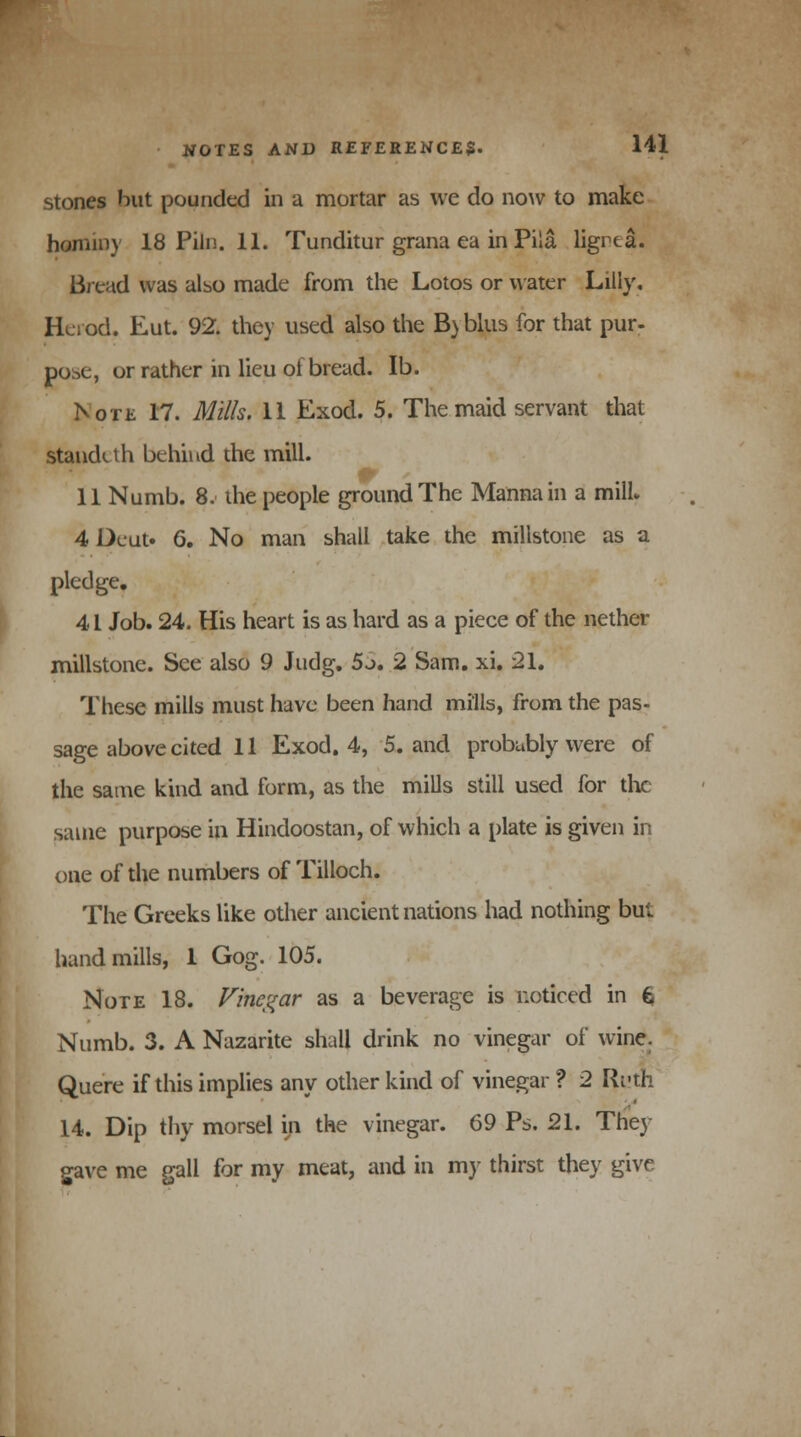 stones but pounded in a mortar as we do now to make hominy 18 Piln. 11. Tunditur grana ea in Pila ligrta. Bread was also made from the Lotos or water Lilly. Herod. Eut. 92. they used also the B) blus for that pur- pose, or rather in lieu of bread. lb. Note 17. Mills. 11 Exod. 5. The maid servant that standi th behind the mill. 11 Numb. 8. the people ground The Manna in a mill* 4 Deut. 6. No man shall take the millstone as a pledge. 41 Job. 24. His heart is as hard as a piece of the nether millstone. See also 9 Judg. 5j. 2 Sam. xi. 21. These mills must have been hand mills, from the pas- sage above cited 11 Exod. 4, 5. and probubly were of the same kind and form, as the mills still used for the same purpose in Hindoostan, of which a plate is given in one of the numbers of Tilloch. The Greeks like other ancient nations had nothing but hand mills, 1 Gog. 105. Note 18. Vinegar as a beverage is noticed in 6 Numb. 3. A Nazarite shall drink no vinegar of wine. Quere if this implies any other kind of vinegar ? 2 Ri'th 14. Dip thy morsel in the vinegar. 69 Ps. 21. The) gave me gall for my meat, and in my thirst they give