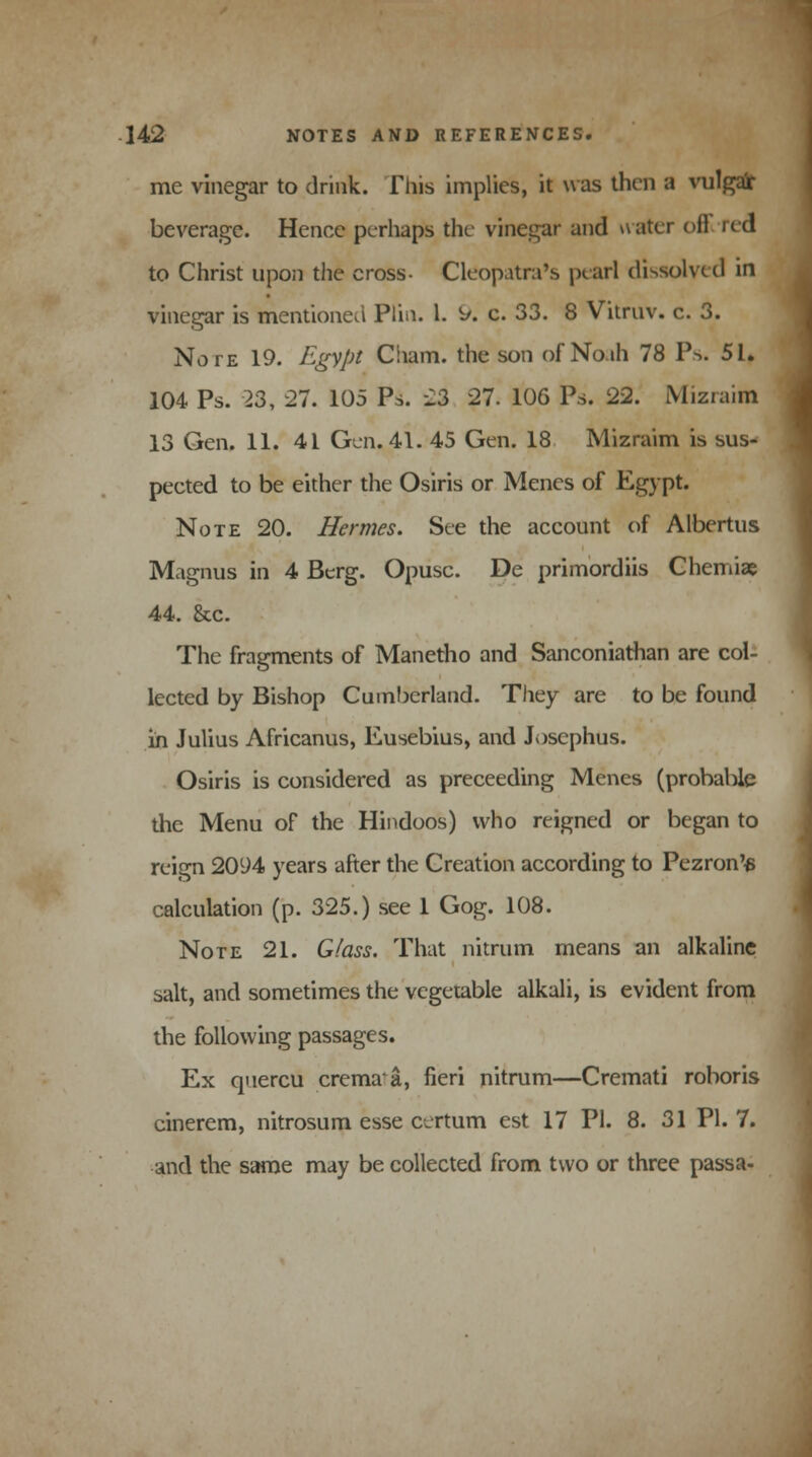 me vinegar to drink. This implies, it was then a vulgar beverage. Hence perhaps the vinegar and ivater oil red to Christ upon the cross- Cleopatra's pearl dissolved in vinegar is mentioned Plin. 1. ^/. c. 33. 8 Vitruv. c. 3. Note 19. Egypt Ciiam. the son of Noah 78 P^. 51. 104 Ps. 23, 27. 105 Ps. 23 27. 106 Ps. 22. Mizraim 13 Gen. 11. 4L Gen. 41. 45 Gen. 18 Mizraim is sus- pected to be either the Osiris or Menes of Egypt. Note 20. Hermes. See the account (if Albertus Magnus in 4 Berg. Opusc. De primordiis Chemiae 44. &c. The fragments of Manetho and Sanconiathan are col- lected by Bishop Cumberland. They are to be found in Julius Africanus, Eusebius, and Josephus. Osiris is considered as preceeding Menes (probable the Menu of the Hindoos) who reigned or began to reign 2094 years after the Creation according to Pezron'^ calculation (p. 325.) see 1 Gog. 108. Note 21. Glass. That nitrum means an alkaline salt, and sometimes the vegetable alkali, is evident from the following passages. Ex quercu cremaa, fieri nitrum—Cremati roboris cinerem, nitrosum esse certum est 17 PI. 8. 31 PI. 7. and the same may be collected from two or three passa-