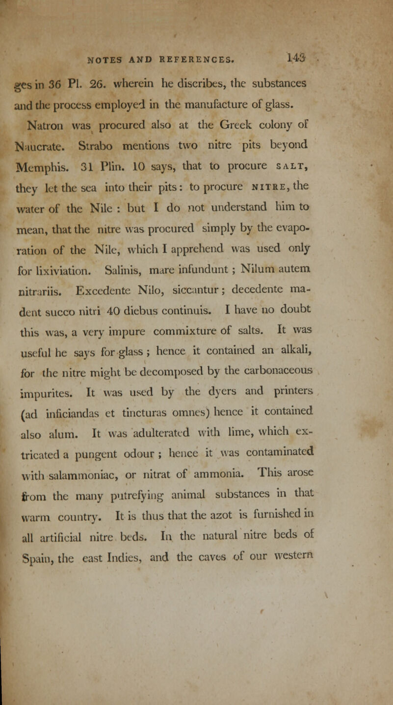 ges in 36 PI. 26. wherein he discribes, the substances and the process employed in the manufacture of glass. Natron was procured also at the Greek colony of Naucrate. Strabo mentions two nitre pits beyond Memphis. 31 Plin. 10 says, that to procure salt, they let the sea into their pits: to procure nitre, the water of the Nile : but I do not understand him to mean, that the nitre was procured simply by the evapo- ration of the Nile, which I apprehend was used only for lixiviation. Salmis, mare infundunt ; Nilum autem nitrariis. Excedente Nilo, siccantur; decedente ma- dent succo nitri 40 diebus continuis. I have no doubt this was, a very impure commixture of salts. It was useful he says for glass ; hence it contained an alkali, for the nitre might be decomposed by the carbonaceous impurites. It was used by the dyers and printers (ad inficiandas et tincturas omnes) hence it contained also alum. It was adulterated with lime, which ex- tricated a pungent odour ; hence it was contaminated with salammoniac, or nitrat of ammonia. This arose from the many putrefying animal substances in that warm country. It is thus that the azot is furnished in all artificial nitre beds. In the natural nitre beds of Spain, the east Indies, and the caves of our western