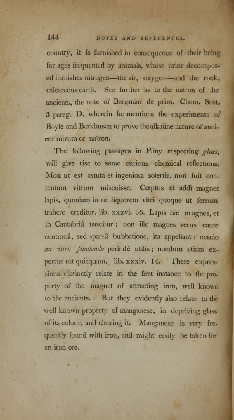 country, it is furnished in consequence of their being for ages frequented by animals, whose urine decompos- ed furnishes nitrogen—the air, oxygen—and the rock, calcareous earth. See further as to the nan on of he ancients, the note of Bergman de prim. Chcm. Sect. 3 parag. D. wherein he mentions the experiments of Boyle and Barkhusen to prove the alkaline nature of anci- ent nitrum or natron. The following passages in Pliny respecting glass, will give rise to some curious chemical reflections. Mox ut est astuta et ingeniosa solertia, non fuit con- tentum vitrum miscuisse. Coeptus et addi magnes lapis, quoniam in se liquorem virri quoque ut ferrum trahere creditur. lib. xxxvi. 56. Lapis hie magnes, et in Cantabria nascitur ; non ille magnes verus caute cbntinua, sed spar^a bubbatione, ita appellant: nescio an vitro fundendo perinde utilis; nondum etiam ex- pertus est quisquam. lib. xxxiv. 14. These expres- sions distinctly relate in the first instance to the pro- perty of the magnet of attracting iron, well known to the ancients. But they evidently also relate to the well known property of manganese, in depriving glass of its colour, and clearing it» Manganese is very fre- quently found with iron, and might easily be taken for an iron ore.