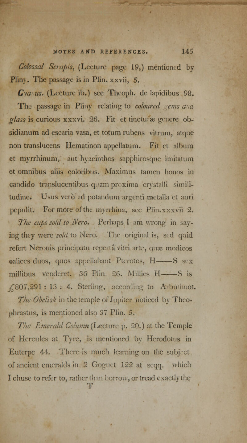 Colossal Set apis, (Lecture page 19,) mentioned by Plin\. The passage is in Plin. xxvii, 5. Cyaus. (Lecture ib.) see Theoph. de lapidibus 98. The passage in Pliny relating to coloured :ems a-ia glass is curious xxxvi. 26. Fit et tinctu; ae genere ob- sidianum ad escaria vasa, et totum rubens vitrum, atque non translucens Hematinon appellatum. Fit et album et myrrhinum, aut hyacinthos sapphirosque imitatum et omnibus aliis coloribns. Maximus tamen honos in candido translucentibus quam proxima crystalll simili- tudine. Usus verb ^d potandum argenti metalla et auri pepnlit. For more of the myrrhina, see Plin.xxxvii 2. The cups sold to Nero. Perhaps I am wrong in say- ing they were sold to Nero. The original is, sed quid refert Neronis principatu repertavitri art.% quae modicos ealiccs duos, quos appellabant Pterotos, H S sex millibus vencleret. 36 Plin 26. Millies H S is ^807,291: 13: 4. Sterling, according to Abunnot. The Obelisk in the temple of Jupiter noticed by Theo- phrastus, is mentioned also 37 Plin. 5. The Earner aid Column (Lecture p. 20.) at the Temple of Hercules at Tyre, is mentioned by Herodotus in Euterpe 44. There is much learning on the subject of ancient emeralds in 2 Goguet 122 at scqq. which I chuse to refer to, rather than borrow, or tread exactly the T