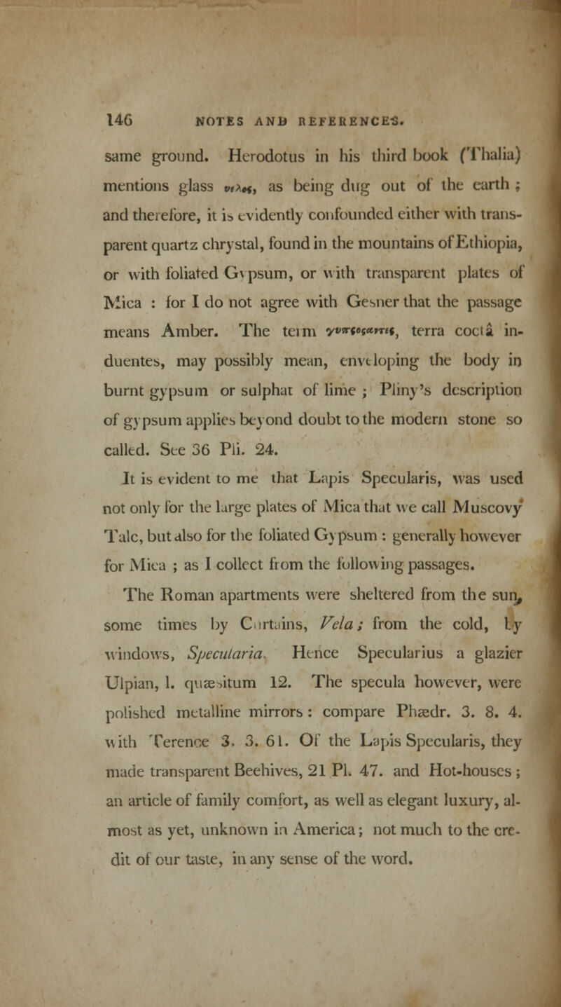 same ground. Herodotus in his third book (Thalia) mentions glass vt*«, as being dug out of the earth ; and therefore, it is evidently confounded either with trans- parent quartz chrystal, found in the mountains of Ethiopia, or with foliated G\ psum, or with transparent plates of Mica : for I do not agree with Gesner that the passage means Amber. The term **««•««»«•, terra cocta in- duentes, may possibly mean, envt loping the body in burnt gypsum or sulphat of lime ; Pliny's description of gypsum applies beyond doubt to the modern stone so called. See 36 Pli. 24. It is evident to me that Lapis Specularis, was used not only for the Urge plates of Mica that we call Muscovy Talc, but also for the foliated Gypsum : generally however for Miea ; as I collect from the following passages. The Roman apartments were sheltered from the sun, some times by Curtains, Vela; from the cold, ty windows, Specularia. Hence Speeularius a glazier Ulpian, 1. quantum 12. The specula however, were polished metalline mirrors : compare Phsedr. 3. 8. 4. with Terence 3. 3. 61. Of the Lapis Specularis, they made transparent Beehives, 21 PL 47. and Hot-houses ; an article of family comfort, as well as elegant luxury, al- most as yet, unknown in America; not much to the cre- dit of our taste, in any sense of the word.