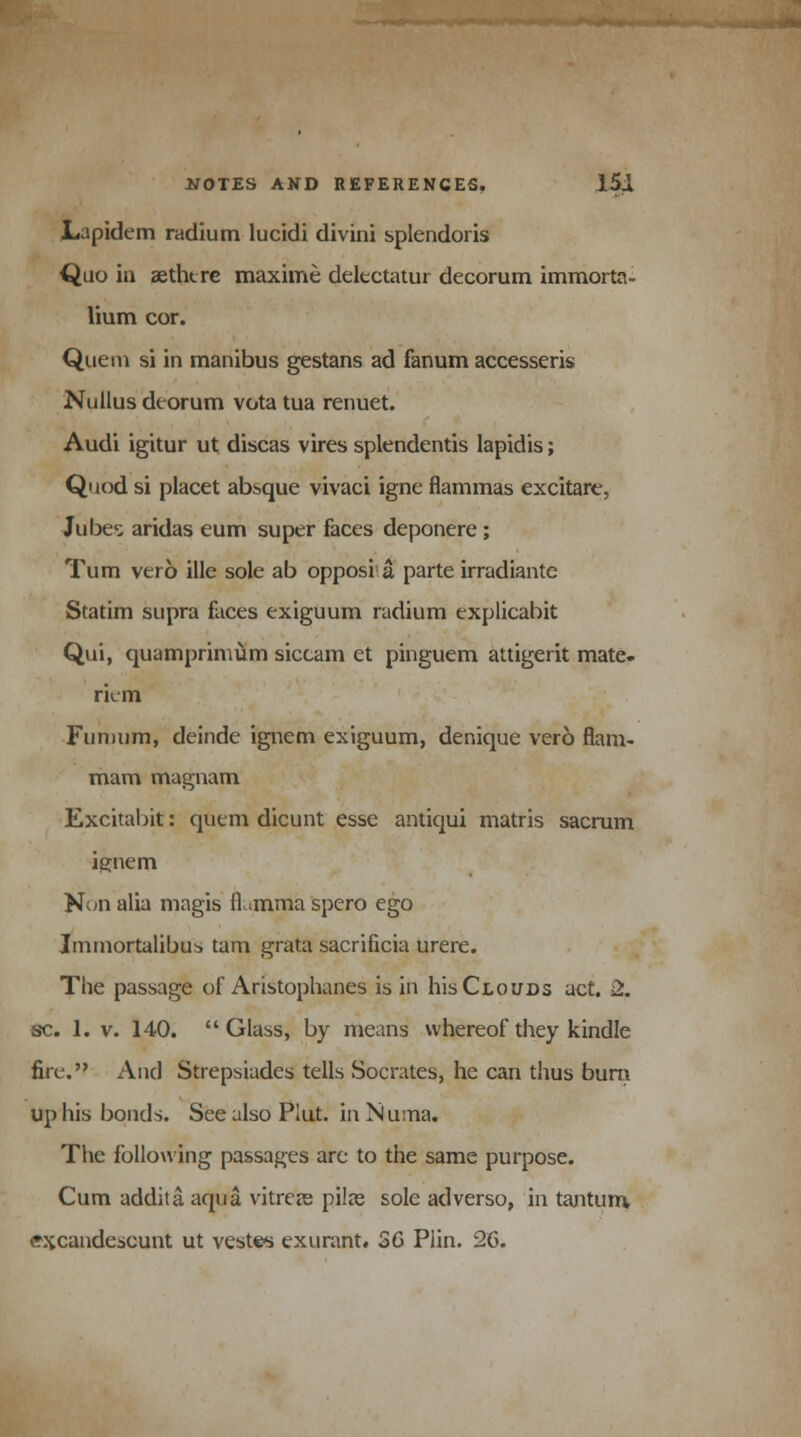 Lapidem radium lucidi divini splendoris Quo in aethtre maxime delectatur decorum immorta- lium cor. Quem si in manibus gestans ad fanum accesseris Nullus deorum vota tua renuet. Audi igitur ut discas vires splendentis lapidis; Quod si placet absque vivaci igne flammas excitare, Jubes aridas eum super faces deponere ; Turn verb ille sole ab opposi a. parte irradiantc Statim supra faces exiguum radium explicabit Qui, quamprimum siccam et pinguem attigerit mate- riem Funuim, deinde ignem exiguum, denique vero flam- mam magnam Excitabit: quern dicunt esse antiqui matris sacrum ignem N^n alia magis fLmma spero ego Immortalibub tarn grata sacrificia urere. The passage of Aristophanes is in his Clouds act. 2. sc. 1. v. 140. Glass, by means whereof they kindle fire. And Strepsiades tells Socrates, he can thus bum up his bonds. See also Piut. in N una. The following passages are to the same purpose. Cum addita aqua vitrete pilas sole adverso, in tantum, excandescunt ut vestc* exurant* 36 Plin. 26.